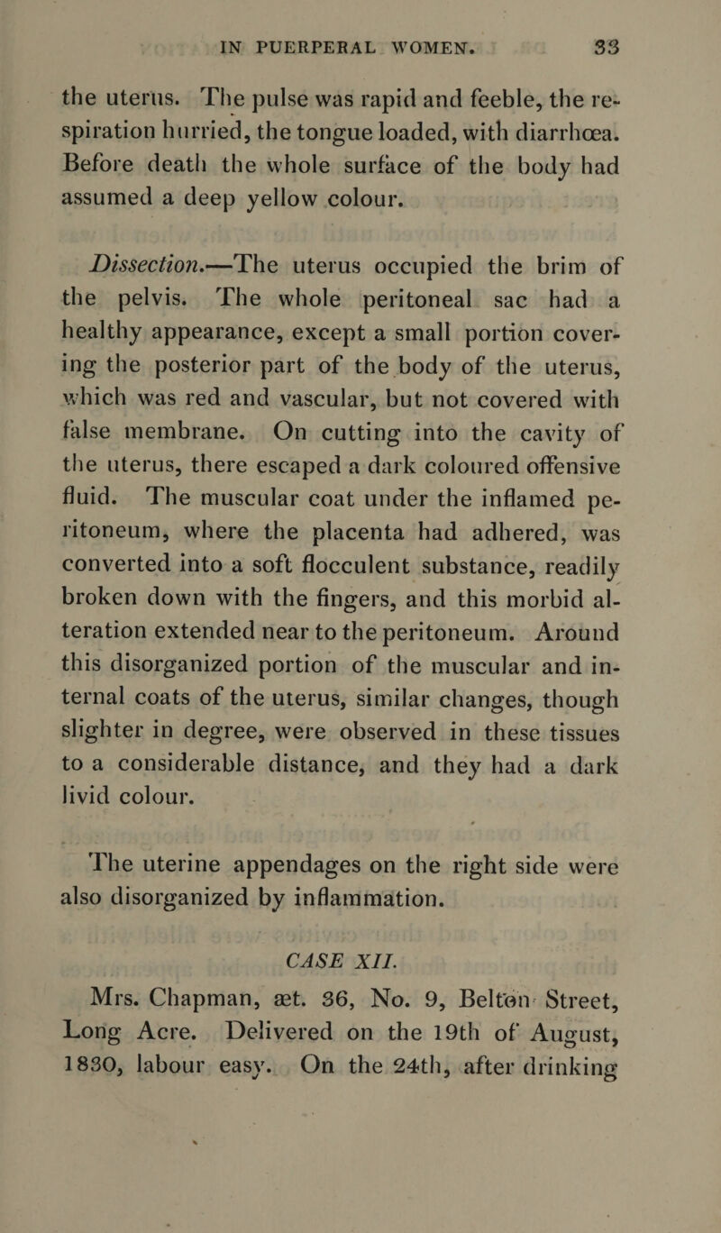 the uterus. The pulse was rapid and feeble, the re¬ spiration hurried, the tongue loaded, with diarrhoea. Before death the whole surface of the body had assumed a deep yellow colour. Dissection.—The uterus occupied the brim of the pelvis. The whole peritoneal sac had a healthy appearance, except a small portion cover¬ ing the posterior part of the body of the uterus, which was red and vascular, but not covered with false membrane. On cutting into the cavity of the uterus, there escaped a dark coloured offensive fluid. The muscular coat under the inflamed pe¬ ritoneum, where the placenta had adhered, was converted into a soft flocculent substance, readily broken down with the fingers, and this morbid al¬ teration extended near to the peritoneum. Around this disorganized portion of the muscular and in¬ ternal coats of the uterus, similar changes, though slighter in degree, were observed in these tissues to a considerable distance, and they had a dark livid colour. # The uterine appendages on the right side were also disorganized by inflammation. CASE XII. Mrs. Chapman, set. 36, No. 9, Belton Street, Long Acre. Delivered on the 19th of August, 1830, labour easv. On the 24th, after drinking J ' O