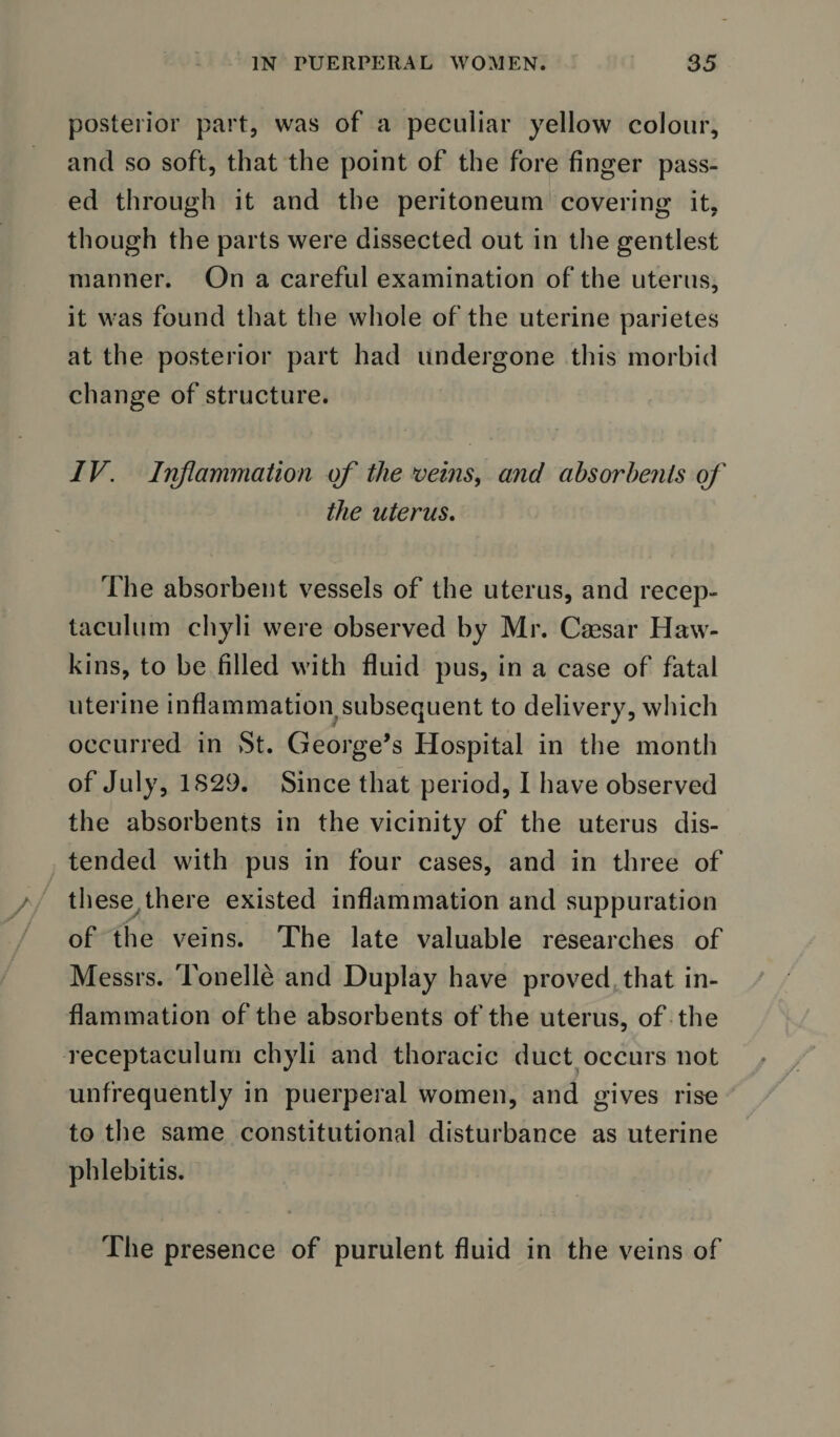 posterior part, was of a peculiar yellow colour, and so soft, that the point of the fore finger pass¬ ed through it and the peritoneum covering it, though the parts were dissected out in the gentlest manner. On a careful examination of the uterus, it was found that the whole of the uterine parietes at the posterior part had undergone this morbid change of structure. IV. Inflammation of the veins, and absorbents of the uterus. The absorbent vessels of the uterus, and recep- taculum chyli were observed by Mr. Caesar Haw¬ kins, to be filled with fluid pus, in a case of fatal uterine inflammation,subsequent to delivery, which occurred in St. George’s Hospital in the month of July, 1829. Since that period, I have observed the absorbents in the vicinity of the uterus dis¬ tended with pus in four cases, and in three of these there existed inflammation and suppuration of the veins. The late valuable researches of Messrs. Tonelle and Duplay have proved that in¬ flammation of the absorbents of the uterus, of the receptaculum chyli and thoracic duct occurs not unfrequently in puerperal women, and gives rise to the same constitutional disturbance as uterine phlebitis. The presence of purulent fluid in the veins of