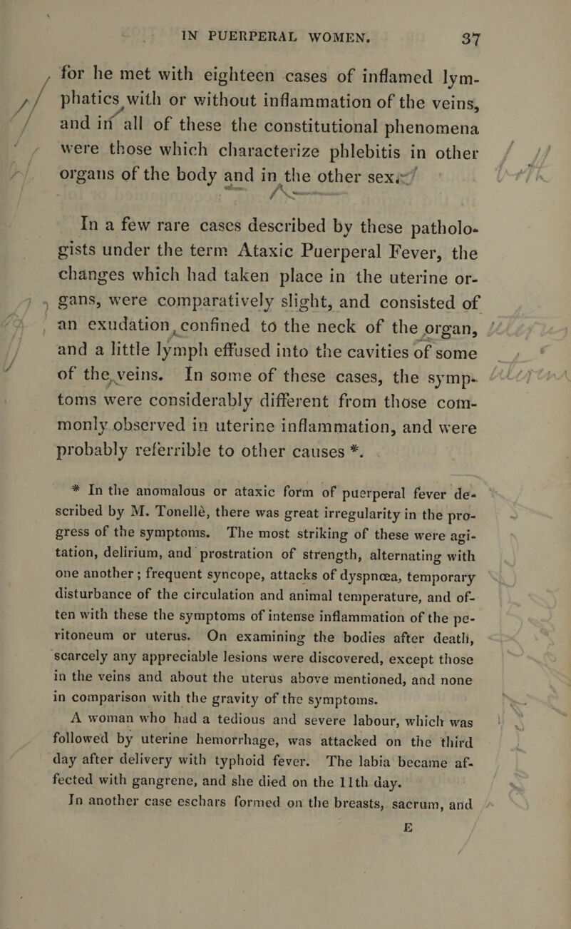 for he met with eighteen cases of inflamed lym¬ phatics with or without inflammation of the veins, and in all of these the constitutional phenomena were those which characterize phlebitis in other / jf organs of the body and in the other sex/ ^ k. In a few rare cases described by these patholo¬ gists under the term Ataxic Puerperal Fever, the changes which had taken place in the uterine or¬ gans, were comparatively slight, and consisted of an exudation confined to the neck of the organ, ’ and a little lymph effused into the cavities of some of the veins. In some of these cases, the symp- - // ’ toms were considerably different from those com¬ monly observed in uterine inflammation, and were probably referable to other causes #. * In the anomalous or ataxic form of puerperal fever de¬ scribed by M. Tonelle, there was great irregularity in the pro¬ gress of the symptoms. The most striking of these were agi¬ tation, delirium, and prostration of strength, alternating with one another; frequent syncope, attacks of dyspnoea, temporary disturbance of the circulation and animal temperature, and of¬ ten with these the symptoms of intense inflammation of the pe¬ ritoneum or uterus. On examining the bodies after death, scarcely any appreciable lesions were discovered, except those in the veins and about the uterus above mentioned, and none in comparison with the gravity of the symptoms. A woman who had a tedious and severe labour, which was followed by uterine hemorrhage, was attacked on the third day after delivery with typhoid fever. The labia became af¬ fected with gangrene, and she died on the lltli day. In another case eschars formed on the breasts, sacrum, and *»m ■ E