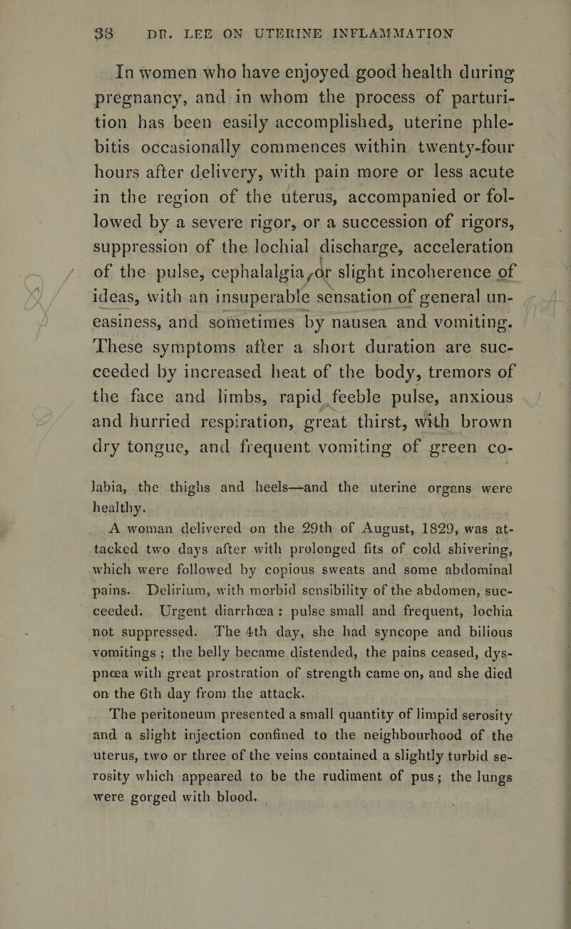 In women who have enjoyed good health during pregnancy, and in whom the process of parturi¬ tion has been easily accomplished, uterine phle¬ bitis occasionally commences within twenty-four hours after delivery, with pain more or less acute in the region of the uterus, accompanied or fol¬ lowed by a severe rigor, or a succession of rigors, suppression of the lochial discharge, acceleration of the pulse, cephalalgia^or slight incoherence of ideas, with an insuperable sensation of general un¬ easiness, and sometimes by nausea and vomiting. These symptoms after a short duration are suc¬ ceeded by increased heat of the body, tremors of the face and limbs, rapid feeble pulse, anxious and hurried respiration, great thirst, with brown dry tongue, and frequent vomiting of green co¬ labia, the thighs and heels—and the uterine organs were healthy. A woman delivered on the 29th of August, 1829, was at¬ tacked two days after with prolonged fits of cold shivering, which were followed by copious sweats and some abdominal pains. Delirium, with morbid sensibility of the abdomen, suc¬ ceeded. Urgent diarrhoea : pulse small and frequent, lochia not suppressed. The 4-th day, she had syncope and bilious vomitings ; the belly became distended, the pains ceased, dys¬ pnoea with great prostration of strength came on, and she died on the 6th day from the attack. The peritoneum presented a small quantity of limpid serosity and a slight injection confined to the neighbourhood of the uterus, two or three of the veins contained a slightly turbid se¬ rosity which appeared to be the rudiment of pus; the lungs were gorged with blood.