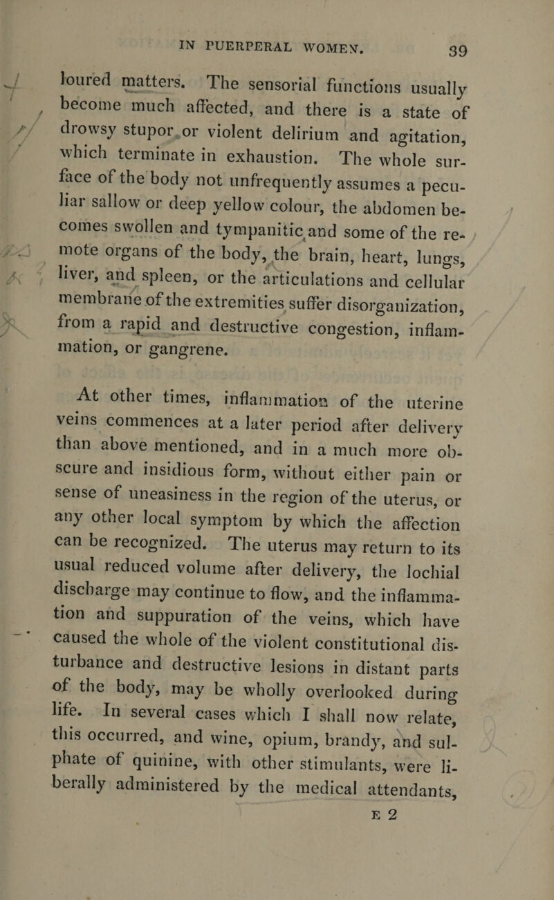 loured matters. The sensorial functions usually become much affected, and there is a state of drowsy stupor^or violent delirium and agitation, which terminate in exhaustion. The whole sur¬ face of the body not unfrequently assumes a pecu¬ liar sallow or deep yellow colour, the abdomen be¬ comes swollen and tympanitic and some of the re¬ mote organs of the body, the brain, heart, lungs, livei, and spleen, or the articulations and cellular membrane of the extremities suffer disorganization, fi om a rapid and destructive congestion, inflam¬ mation, or gangrene. At other times, inflammation of the uterine veins commences at a later period after delivery than above mentioned, and in a much more ob¬ scure and insidious form, without either pain or sense of uneasiness in the region of the uterus, or any other local symptom by which the affection can be recognized. The uterus may return to its usual reduced volume after delivery, the lochial discharge may continue to flow, and the inflamma¬ tion and suppuration of the veins, which have caused the whole of the violent constitutional dis- tuibance and destructive lesions in distant parts of the body, may be wholly overlooked during life. In several cases which I shall now relate, this occurred, and wine, opium, brandy, and sul¬ phate of quinine, with other stimulants, were li¬ berally administered by the medical attendants,