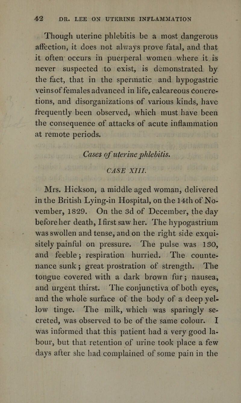 Though uterine phlebitis be a most dangerous affection, it does not always prove fatal, and that it often occurs in puerperal women where it is never suspected to exist, is demonstrated by the fact, that in the spermatic and hypogastric veins of females advanced in life, calcareous Concre¬ tions, and disorganizations of various kinds, have frequently been observed, which must have been the consequence of attacks of acute inflammation at remote periods. Cases of uterine phlebitis. CASE XIII. Mrs. Hickson, a middle aged woman, delivered in the British Lying-in Hospital, on the 14th of No¬ vember, 1829. On the 3d of December, the day before her death, I first saw her. The hypogastrium was swollen and tense, and on the right side exqui¬ sitely painful on pressure. The pulse was 130, and feeble; respiration hurried. The counte¬ nance sunk ; great prostration of strength. The tongue covered with a dark brown fur \ nausea, and urgent thirst. The conjunctiva of both eyes, and the whole surface of the body of a deep yel¬ low tinge. The milk, which was sparingly se¬ creted, was observed to be of the same colour. I was informed that this patient had a very good la¬ bour, but that retention of urine took place a few days after she had complained of some pain in the