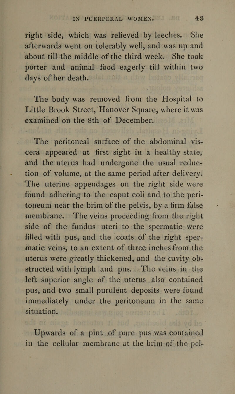 right side, which was relieved by leeches. She afterwards went on tolerably well, and was up and about till the middle of the third week. She took porter and animal food eagerly till within two days of her death. The body was removed from the Hospital to Little Brook Street, Hanover Square, where it was examined on the 8th of December. The peritoneal surface of the abdominal vis¬ cera appeared at first sight in a healthy state, and the uterus had undergone the usual reduc¬ tion of volume, at the same period after delivery. The uterine appendages on the right side were found adhering to the caput coli and to the peri¬ toneum near the brim of the pelvis, by a firm false membrane. The veins proceeding from the right side of the fundus uteri to the spermatic were filled with pus, and the coats of the right sper¬ matic veins, to an extent of three inches from the uterus were greatly thickened, and the cavity ob¬ structed with lymph and pus. The veins in the left superior angle of the uterus also contained pus, and two small purulent deposits were found immediately under the peritoneum in the same situation. Upwards of a pint of pure pus was contained in the cellular membrane at the brim of the pel-