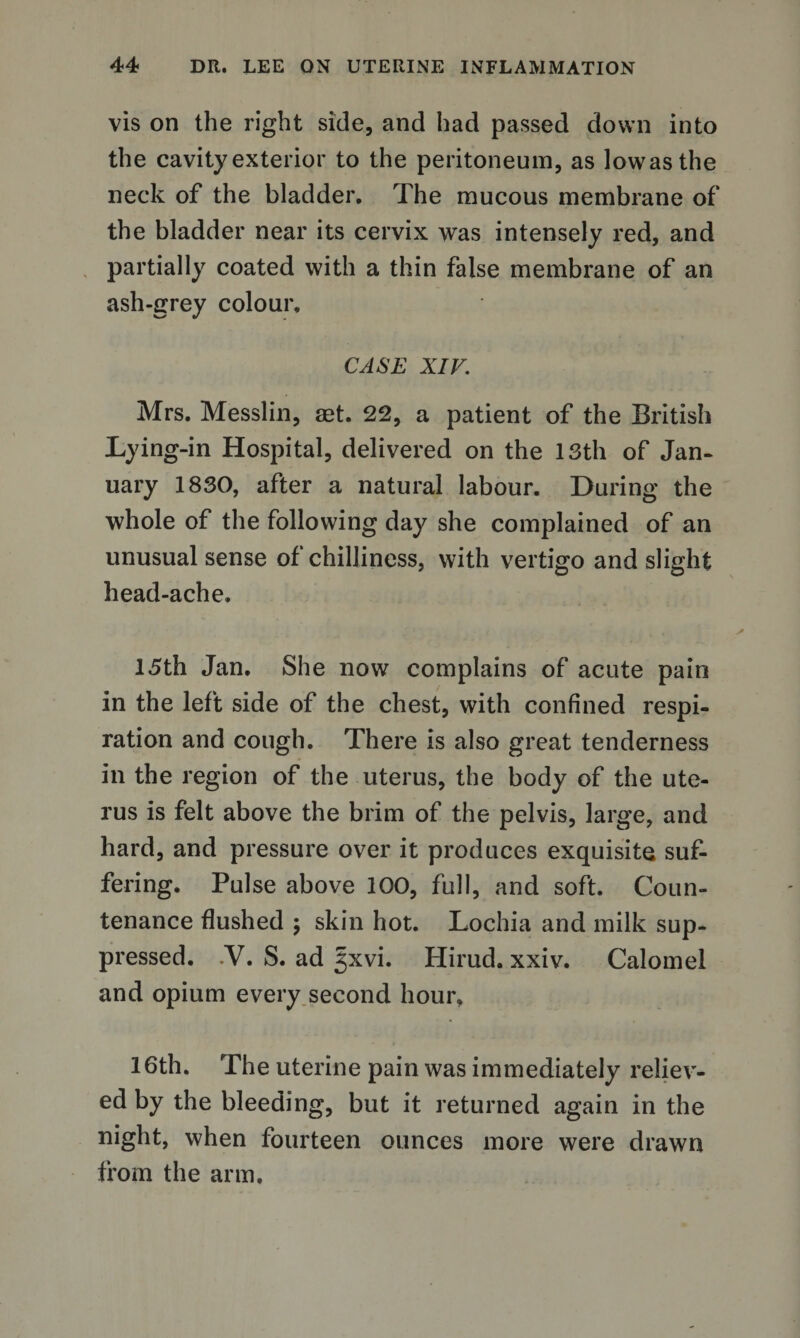 vis on the right side, and had passed down into the cavity exterior to the peritoneum, as lowasthe neck of the bladder. The mucous membrane of the bladder near its cervix was intensely red, and partially coated with a thin false membrane of an ash-grey colour. CASE XIV. Mrs. Messlin, aet. 22, a patient of the British Lying-in Hospital, delivered on the 13th of Jan¬ uary 1830, after a natural labour. During the whole of the following day she complained of an unusual sense of chilliness, with vertigo and slight head-ache. 15th Jan. She now complains of acute pain in the left side of the chest, with confined respi¬ ration and cough. There is also great tenderness in the region of the uterus, the body of the ute¬ rus is felt above the brim of the pelvis, large, and hard, and pressure over it produces exquisite suf¬ fering. Pulse above 100, full, and soft. Coun¬ tenance flushed \ skin hot. Lochia and milk sup¬ pressed. .V. S. ad 5xvi. Hirud. xxiv. Calomel and opium every second hour, 16th. The uterine pain was immediately reliev¬ ed by the bleeding, but it returned again in the night, when fourteen ounces more were drawn from the arm.