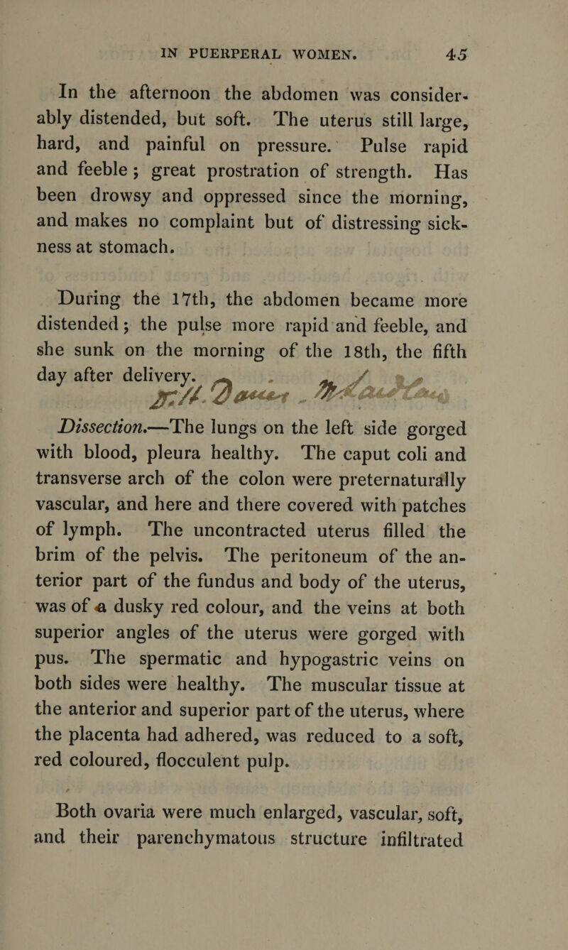 In the afternoon the abdomen was consider¬ ably distended, but soft. The uterus still large, hard, and painful on pressure. Pulse rapid and feeble ; great prostration of strength. Has been drowsy and oppressed since the morning, and makes no complaint but of distressing sick¬ ness at stomach. During the 17th, the abdomen became more distended ; the pulse more rapid and feeble, and she sunk on the morning of the 18th, the fifth day after delivery. / Dissection.—The lungs on the left side gorged with blood, pleura healthy. The caput coli and transverse arch of the colon were preternaturally vascular, and here and there covered with patches of lymph. The uncontracted uterus filled the brim of the pelvis. The peritoneum of the an¬ terior part of the fundus and body of the uterus, was of e, dusky red colour, and the veins at both superior angles of the uterus were gorged with pus. The spermatic and hypogastric veins on both sides were healthy. The muscular tissue at the anterior and superior part of the uterus, where the placenta had adhered, was reduced to a soft, red coloured, flocculent pulp. Both ovaria were much enlarged, vascular, soft, and their parenchymatous structure infiltrated