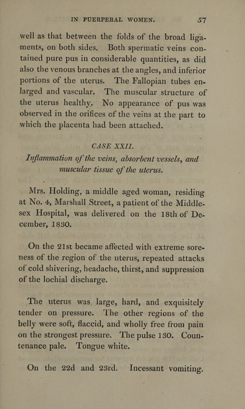 well as that between the folds of the broad liga¬ ments, on both sides. Both spermatic veins con¬ tained pure pus in considerable quantities, as did also the venous branches at the angles, and inferior portions of the uterus. The Fallopian tubes en¬ larged and vascular. The muscular structure of the uterus healthy. No appearance of pus was observed in the orifices of the veins at the part to which the placenta had been attached. CASE XXII. Inflammation of the veins, absorbent vessels, and muscular tissue of the uterus. * Mrs. Holding, a middle aged woman, residing at No. 4, Marshall Street, a patient of the Middle¬ sex Hospital, was delivered on the 18th of De¬ cember, 1830. On the 21st became affected with extreme sore¬ ness of the region of the uterus, repeated attacks of cold shivering, headache, thirst, and suppression of the lochial discharge. The uterus was, large, hard, and exquisitely tender on pressure. The other regions of the belly were soft, flaccid, and wholly free from pain on the strongest pressure. The pulse 130. Coun¬ tenance pale. Tongue white. On the 22d and 23rd. Incessant vomiting.