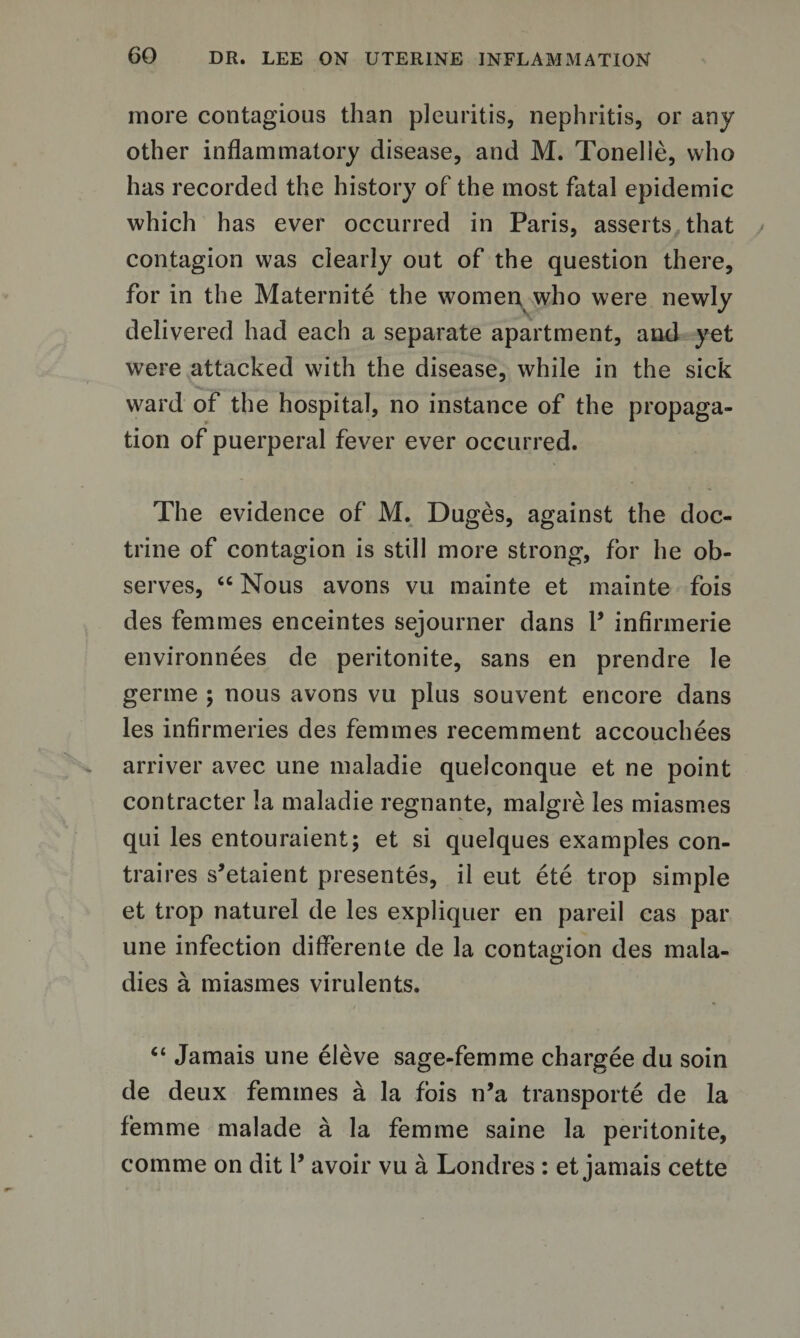 more contagious than pleuritis, nephritis, or any other inflammatory disease, and M. Tonelie, who has recorded the history of the most fatal epidemic which has ever occurred in Paris, asserts that contagion was clearly out of the question there, for in the Maternite the women who were newly delivered had each a separate apartment, and yet were attacked with the disease, while in the sick ward of the hospital, no instance of the propaga¬ tion of puerperal fever ever occurred. The evidence of M. Duges, against the doc¬ trine of contagion is still more strong, for he ob¬ serves, “ Nous avons vu mainte et mainte fois des femmes enceintes sejourner dans V infirmerie environnees de peritonite, sans en prendre le germe ; nous avons vu plus souvent encore dans les infirmeries des femmes recemment accouchees arriver avec une maladie quelconque et ne point contracter la maladie regnante, malgre les miasmes qui les entouraient; et si quelques examples con- traires s’etaient presentes, il eut ete trop simple et trop naturel de les expliquer en pared cas par une infection differente de la contagion des mala¬ dies a miasmes virulents. “ Jamais une eleve sage-femme chargee du soin de deux femmes a la fois n’a transports de la femme malade a la femme saine la peritonite, comme on dit V avoir vu a Londres : et jamais cette