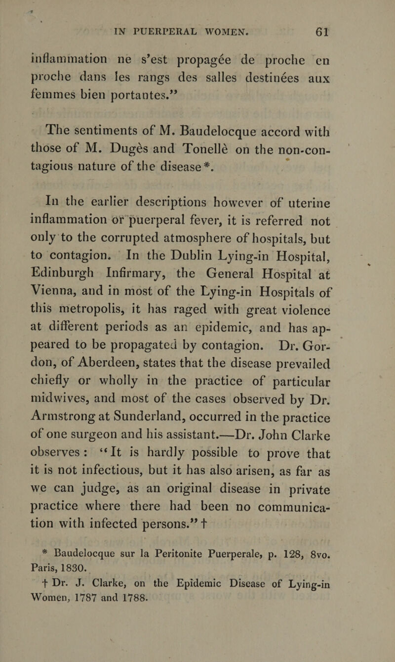 inflammation ne s’est propagee de proche en proche dans les rangs des salles destinees aux femmes bien portantes.” The sentiments of M. Baudelocque accord with those of M. Duges and Tonelle on the non-con¬ tagious nature of the disease*. In the earlier descriptions however of uterine inflammation or puerperal fever, it is referred not only to the corrupted atmosphere of hospitals, but to contagion. In the Dublin Lying-in Hospital, Edinburgh Infirmary, the General Hospital at Vienna, and in most of the Lying-in Hospitals of this metropolis, it has raged with great violence at different periods as an epidemic, and has ap¬ peared to be propagated by contagion. Dr. Gor¬ don, of Aberdeen, states that the disease prevailed chiefly or wholly in the practice of particular midwives, and most of the cases observed by Dr. Armstrong at Sunderland, occurred in the practice of one surgeon and his assistant.—Dr. John Clarke observes: “It is hardly possible to prove that it is not infectious, but it has also arisen, as far as we can judge, as an original disease in private practice where there had been no communica- \ tion with infected persons.” t * Baudelocque sur la Peritonite Puerperale, p. 128, 8vo. Paris, 1830. f Dr. J. Clarke, on the Epidemic Disease of Lying-in Women, 1787 and 1788.