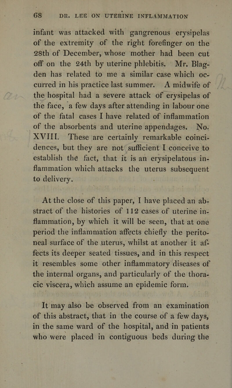 infant was attacked with gangrenous erysipelas of the extremity of the right forefinger on the 28th of December, whose mother had been cut off on the 24th by uterine phlebitis. Mr. Blag- den has related to me a similar case which oc¬ curred in his practice last summer. A midwife of the hospital had a severe attack of erysipelas of the face, a few days after attending in labour one of the fatal cases I have related of inflammation of the absorbents and uterine appendages. No. XVIII. These are certainly remarkable coinci¬ dences, but they are not sufficient I conceive to establish the fact, that it is an erysipelatous in¬ flammation which attacks the uterus subsequent to delivery. At the close of this paper, I have placed an ab¬ stract of the histories of 112 cases of uterine in¬ flammation, by which it will be seen, that at one period the inflammation affects chiefly the perito¬ neal surface of the uterus, whilst at another it af¬ fects its deeper seated tissues, and in this respect it resembles some other inflammatory diseases of the internal organs, and particularly of the thora¬ cic viscera, which assume an epidemic form. It may also be observed from an examination of this abstract, that in the course of a few days, in the same ward of the hospital, and in patients \ who were placed in contiguous beds during the