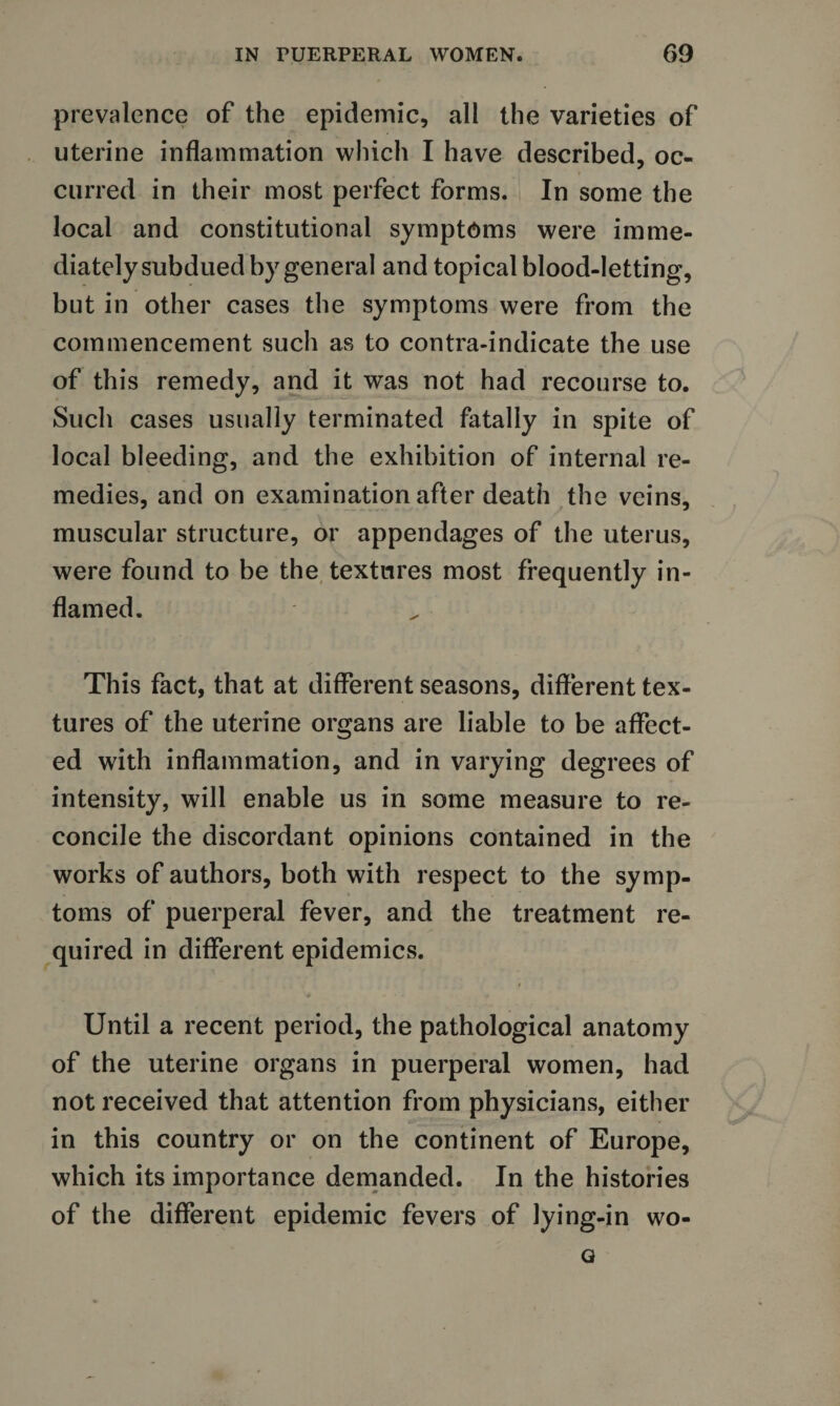 prevalence of the epidemic, all the varieties of uterine inflammation which I have described, oc¬ curred in their most perfect forms. In some the local and constitutional symptoms were imme¬ diately subdued by general and topical blood-letting, but in other cases the symptoms were from the commencement such as to contra-indicate the use of this remedy, and it was not had recourse to. Such cases usually terminated fatally in spite of local bleeding, and the exhibition of internal re¬ medies, and on examination after death the veins, muscular structure, or appendages of the uterus, were found to be the textures most frequently in¬ flamed. This fact, that at different seasons, different tex¬ tures of the uterine organs are liable to be affect¬ ed with inflammation, and in varying degrees of intensity, will enable us in some measure to re¬ concile the discordant opinions contained in the works of authors, both with respect to the symp¬ toms of puerperal fever, and the treatment re¬ quired in different epidemics. Until a recent period, the pathological anatomy of the uterine organs in puerperal women, had not received that attention from physicians, either in this country or on the continent of Europe, which its importance demanded. In the histories of the different epidemic fevers of lying-in wo- o