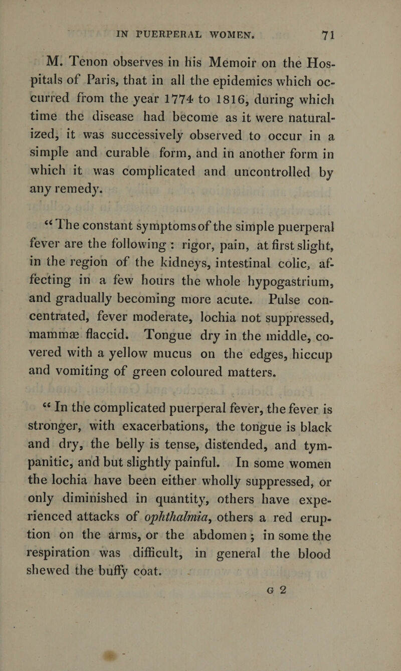 M. Tenon observes in his Memoir on the Hos¬ pitals of Paris, that in all the epidemics which oc¬ curred from the year 1774 to 1816, during whicli time the disease had become as it were natural¬ ized, it was successively observed to occur in a simple and curable form, and in another form in which it was complicated and uncontrolled by any remedy. “ The constant symptoms of the simple puerperal fever are the following : rigor, pain, at first slight, in the region of the kidneys, intestinal colic, af¬ fecting in a few hours the whole hypogastrium, and gradually becoming more acute. Pulse con¬ centrated, fever moderate, lochia not suppressed, mammag flaccid. Tongue dry in the middle, co¬ vered with a yellow mucus on the edges, hiccup and vomiting of green coloured matters. “ In the complicated puerperal fever, the fever is stronger, with exacerbations, the tongue is black and dry, the belly is tense, distended, and tym¬ panitic, and but slightly painful. In some women the lochia have been either wholly suppressed, or only diminished in quantity, others have expe¬ rienced attacks of ophthalmia^ others a red erup¬ tion on the arms, or the abdomen ; in some the respiration was difficult, in general the blood shewed the bufly coat.