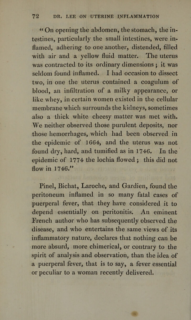 “ On opening the abdomen, the stomach, the in¬ testines, particularly the small intestines, were in¬ flamed, adhering to one another, distended, filled with air and a yellow fluid matter. The uterus was contracted to its ordinary dimensions ; it was seldom found inflamed. I had occasion to dissect two, in one the uterus contained a coagulum of blood, an infiltration of a milky appearance, or like whey, in certain women existed in the cellular membrane which surrounds the kidneys, sometimes also a thick white cheesy matter was met with. We neither observed those purulent deposits, nor those hemorrhages, which had been observed in the epidemic of 1664, and the uterus was not found dry, hard, and tumified as in 1746. In the epidemic of 1774 the lochia flowed ; this did not flow in 1746.” Pinel, Bichat, Laroche, and Gardien, found the peritoneum inflamed in so many fatal cases of puerperal fever, that they have considered it to depend essentially on peritonitis. An eminent French author who has subsequently observed the disease, and who entertains the same views of its inflammatory nature, declares that nothing can be more absurd, more chimerical, or contrary to the spirit of analysis and observation, than the idea of a puerperal fever, that is to say, a fever essential or peculiar to a woman recently delivered.