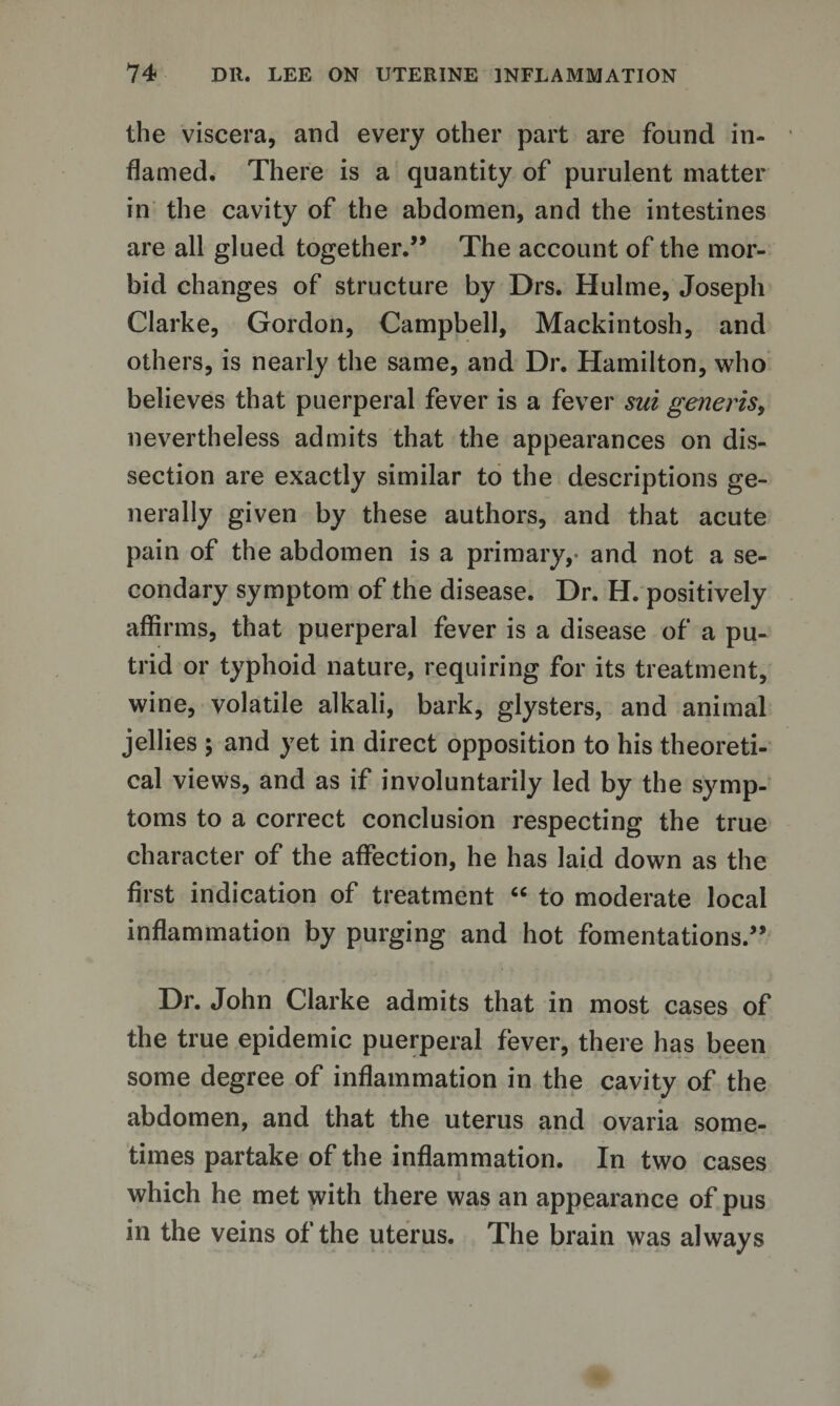 the viscera, and every other part are found in¬ flamed. There is a quantity of purulent matter in the cavity of the abdomen, and the intestines are all glued together.” The account of the mor¬ bid changes of structure by Drs. Hulme, Joseph Clarke, Gordon, Campbell, Mackintosh, and others, is nearly the same, and Dr. Hamilton, who believes that puerperal fever is a fever sui generis, nevertheless admits that the appearances on dis¬ section are exactly similar to the descriptions ge¬ nerally given by these authors, and that acute pain of the abdomen is a primary,- and not a se¬ condary symptom of the disease. Dr. H. positively affirms, that puerperal fever is a disease of a pu¬ trid or typhoid nature, requiring for its treatment, wine, volatile alkali, bark, glysters, and animal jellies ; and yet in direct opposition to his theoreti¬ cal views, and as if involuntarily led by the symp¬ toms to a correct conclusion respecting the true character of the affection, he has laid down as the first indication of treatment “ to moderate local inflammation by purging and hot fomentations.” Dr. John Clarke admits that in most cases of the true epidemic puerperal fever, there has been some degree of inflammation in the cavity of the / abdomen, and that the uterus and ovaria some¬ times partake of the inflammation. In two cases which he met with there was an appearance of pus in the veins of the uterus. The brain was always