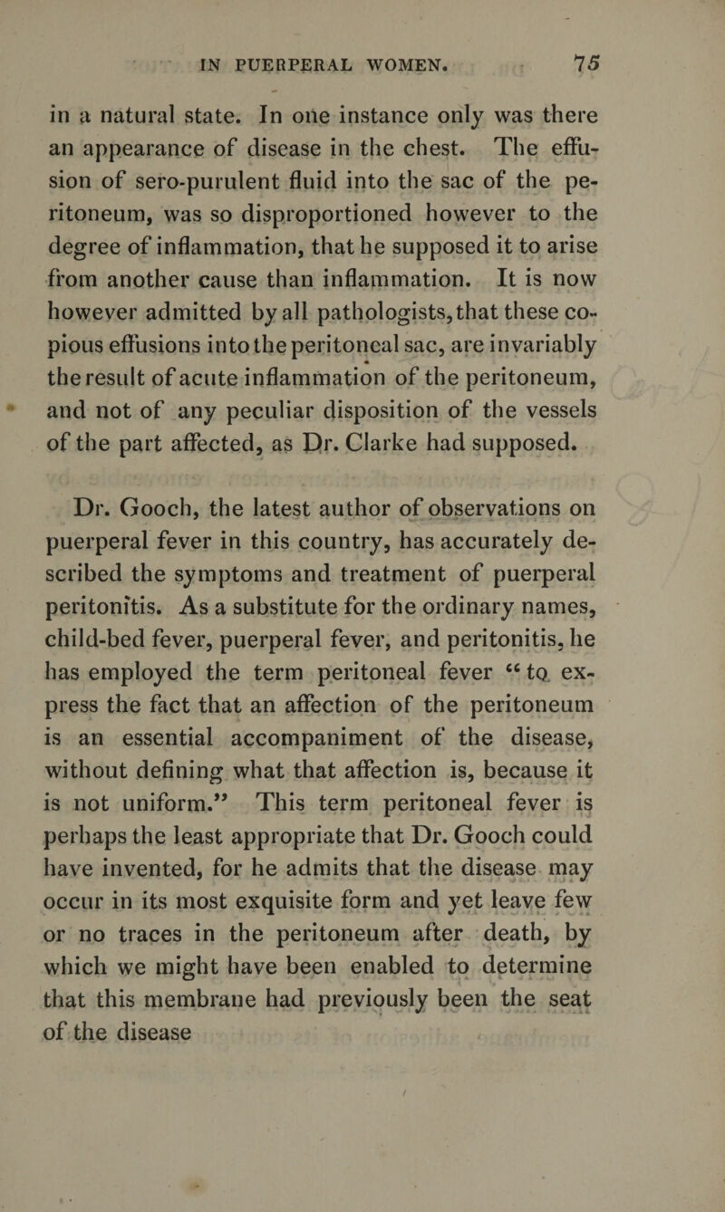 in a natural state. In one instance only was there an appearance of disease in the chest. The effu¬ sion of sero-purulent fluid into the sac of the pe¬ ritoneum, was so disproportioned however to the degree of inflammation, that he supposed it to arise from another cause than inflammation. It is now however admitted by all pathologists, that these co¬ pious effusions into the peritoneal sac, are invariably * the result of acute inflammation of the peritoneum, and not of any peculiar disposition of the vessels of the part affected, as Dr. Clarke had supposed. Dr. Gooch, the latest author of observations on puerperal fever in this country, has accurately de¬ scribed the symptoms and treatment of puerperal peritonitis. As a substitute for the ordinary names, child-bed fever, puerperal fever, and peritonitis, he has employed the term peritoneal fever 66 to ex¬ press the fact that an affection of the peritoneum is an essential accompaniment of the disease, without defining what that affection is, because it is not uniform.” This term peritoneal fever is perhaps the least appropriate that Dr. Gooch could have invented, for he admits that the disease may occur in its most exquisite form and yet leave few or no traces in the peritoneum after death, by which we might have been enabled to determine that this membrane had previously been the seat of the disease