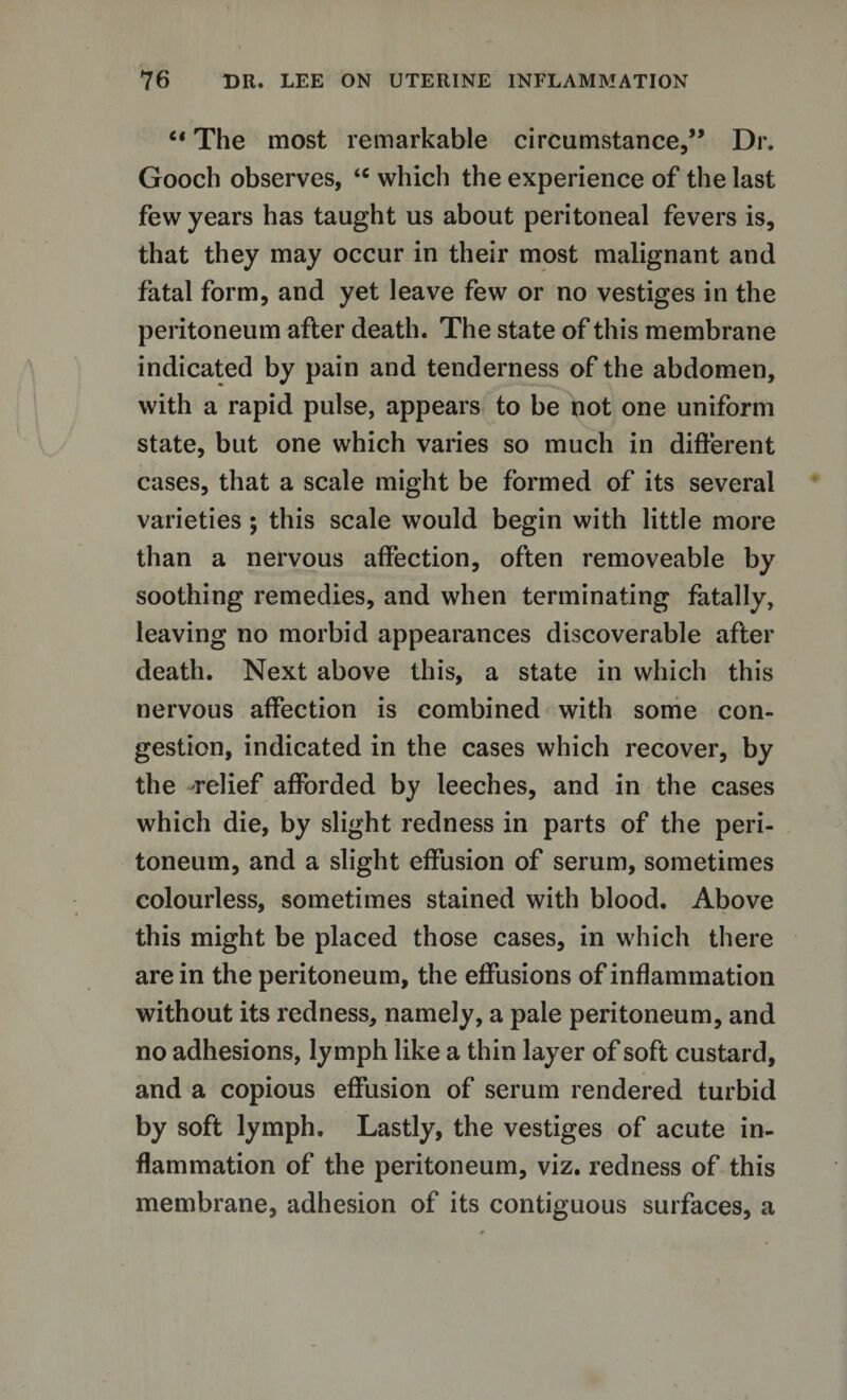 “ The most remarkable circumstance,” Dr. Gooch observes, &lt;c which the experience of the last few years has taught us about peritoneal fevers is, that they may occur in their most malignant and fatal form, and yet leave few or no vestiges in the peritoneum after death. The state of this membrane indicated by pain and tenderness of the abdomen, with a rapid pulse, appears to be not one uniform state, but one which varies so much in different cases, that a scale might be formed of its several varieties ; this scale would begin with little more than a nervous affection, often removeable by soothing remedies, and when terminating fatally, leaving no morbid appearances discoverable after death. Next above this, a state in which this nervous affection is combined with some con¬ gestion, indicated in the cases which recover, by the relief afforded by leeches, and in the cases which die, by slight redness in parts of the peri¬ toneum, and a slight effusion of serum, sometimes colourless, sometimes stained with blood. Above this might be placed those cases, in which there are in the peritoneum, the effusions of inflammation without its redness, namely, a pale peritoneum, and no adhesions, lymph like a thin layer of soft custard, and a copious effusion of serum rendered turbid by soft lymph. Lastly, the vestiges of acute in¬ flammation of the peritoneum, viz. redness of this membrane, adhesion of its contiguous surfaces, a