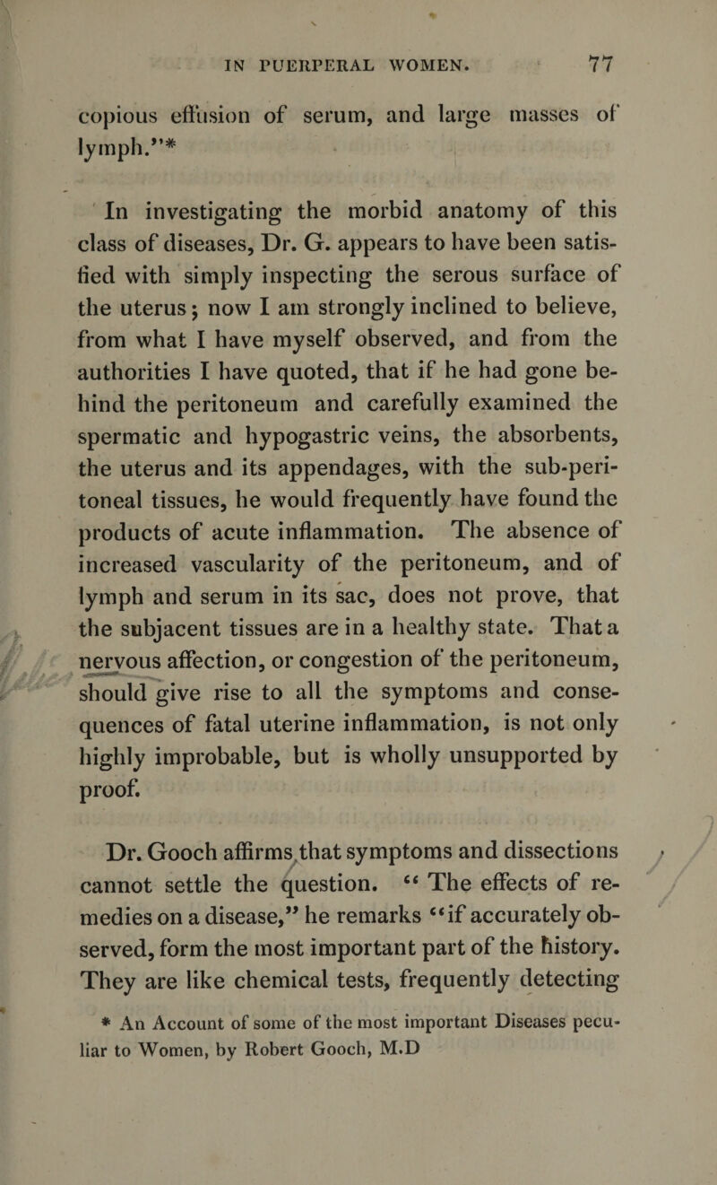 copious effusion of serum, and large masses of lymph.”* In investigating the morbid anatomy of this class of diseases, Dr. G. appears to have been satis¬ fied with simply inspecting the serous surface of the uterus; now I am strongly inclined to believe, from what I have myself observed, and from the authorities I have quoted, that if he had gone be¬ hind the peritoneum and carefully examined the spermatic and hypogastric veins, the absorbents, the uterus and its appendages, with the sub-peri¬ toneal tissues, he would frequently have found the products of acute inflammation. The absence of increased vascularity of the peritoneum, and of lymph and serum in its sac, does not prove, that the subjacent tissues are in a healthy state. That a nervous affection, or congestion of the peritoneum, should give rise to all the symptoms and conse¬ quences of fatal uterine inflammation, is not only highly improbable, but is wholly unsupported by proof. Dr. Gooch affirms that symptoms and dissections cannot settle the question. “ The effects of re¬ medies on a disease,” he remarks “if accurately ob¬ served, form the most important part of the history. They are like chemical tests, frequently detecting * An Account of some of the most important Diseases pecu¬ liar to Women, by Robert Gooch, M.D