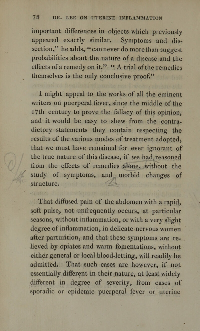 important differences in objects which previously appeared exactly similar. Symptoms and dis¬ section,” he adds, “can never do more than surest probabilities about the nature of a disease and the effects of a remedy on it.” cc A trial of the remedies themselves is the only conclusive proof.” I might appeal to the works of all the eminent writers on puerperal fever, since the middle of the 17th century to prove the fallacy of this opinion, and it would be easy to shew from the contra¬ dictory statements they contain respecting the results of the various modes of treatment adopted, that we must have remained for ever ignorant of the true nature of this disease, if we had reasoned from the effects of remedies alone, without the study of symptoms, and, morbid changes of structure. That diffused pain of the abdomen with a rapid, soft pulse, not unfrequently occurs, at particular seasons, without inflammation, or with a very slight degree of inflammation, in delicate nervous women after parturition, and that these symptoms are re¬ lieved by opiates and warm fomentations, without either general or local blood-letting, will readily be admitted. That such cases are however, if not essentially different in their nature, at least widely different in degree of severity, from cases of sporadic or epidemic puerperal fever or uterine