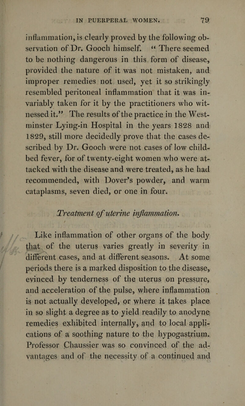 inflammation, is clearly proved by the following ob¬ servation of Dr. Gooch himself. “ There seemed to be nothing dangerous in this form of disease, provided the nature of it was not mistaken, and improper remedies not used, yet it so strikingly resembled peritoneal inflammation that it was in¬ variably taken for it by the practitioners who wit¬ nessed it.” The results of the practice in the West¬ minster Lying-in Hospital in the years 1828 and 1829, still more decidedly prove that the cases de¬ scribed by Dr. Gooch were not cases of low child¬ bed fever, for of twenty-eight women who were at¬ tacked with the disease and were treated, as he had recommended, with Dover’s powder, and warm cataplasms, seven died, or one in four. Treatment of uterine inflammation. / Like inflammation of other organs of the body that of the uterus varies greatly in severity in different cases, and at different seasons. At some periods there is a marked disposition to the disease, evinced by tenderness of the uterus on pressure, and acceleration of the pulse, where inflammation is not actually developed, or where it takes place in so slight a degree as to yield readily to anodyne remedies exhibited internally, and to local appli¬ cations of a soothing nature to the hypogastrium. Professor Chaussier was so convinced of the ad¬ vantages and of the necessity of a continued and