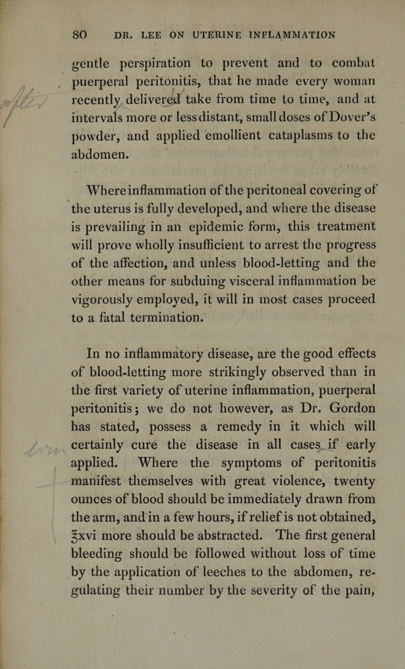 gentle perspiration to prevent and to combat puerperal peritonitis, that he made every woman recently delivered take from time to time, and at intervals more or less distant, small doses of Dover’s powder, and applied emollient cataplasms to the abdomen. Where inflammation of the peritoneal covering of the uterus is fully developed, and where the disease is prevailing in an epidemic form, this treatment will prove wholly insufficient to arrest the progress of the affection, and unless blood-letting and the other means for subduing visceral inflammation be vigorously employed, it will in most cases proceed to a fatal termination. In no inflammatory disease, are the good effects of blood-letting more strikingly observed than in the first variety of uterine inflammation, puerperal peritonitis; we do not however, as Dr. Gordon has stated, possess a remedy in it which will certainly cure the disease in all cases if early applied. Where the symptoms of peritonitis manifest themselves with great violence, twenty ounces of blood should be immediately drawn from the arm, and in a few hours, if relief is not obtained, ^xvi more should be abstracted. The first general bleeding should be followed without loss of time by the application of leeches to the abdomen, re¬ gulating their number by the severity of the pain,