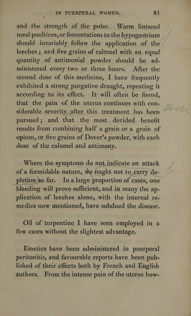 and the strength of the pulse. Warm lintseed meal poultices, or fomentations to the hypogastrium should invariably follow the application of the leeches ; and five grains of calomel with an equal quantity of antimonial powder should be ad¬ ministered every two or three hours. After the second dose of this medicine, I have frequently exhibited a strong purgative draught, repeating it according to its effect. It will often be found, that the pain of the uterus continues with con* siderable severityMafter this treatment has been pursued; and that the most decided benefit results from combining half a grain or a grain of opium, or five grains of Dover’s powder, with each dose of the calomel and antimony. Where the symptoms do not indicate an attack of a formidable nature, we ought not to carry de¬ pletion so far. In a large proportion of cases, one bleeding will prove sufficient, and in many the ap¬ plication of leeches alone, with the internal re¬ medies now mentioned, have subdued the disease. Oil of turpentine I have seen employed in a few cases without the slightest advantage. Emetics have been administered in puerperal peritonitis, and favourable reports have been pub¬ lished of their effects both by French and English authors. From the intense pain of the uterus how-