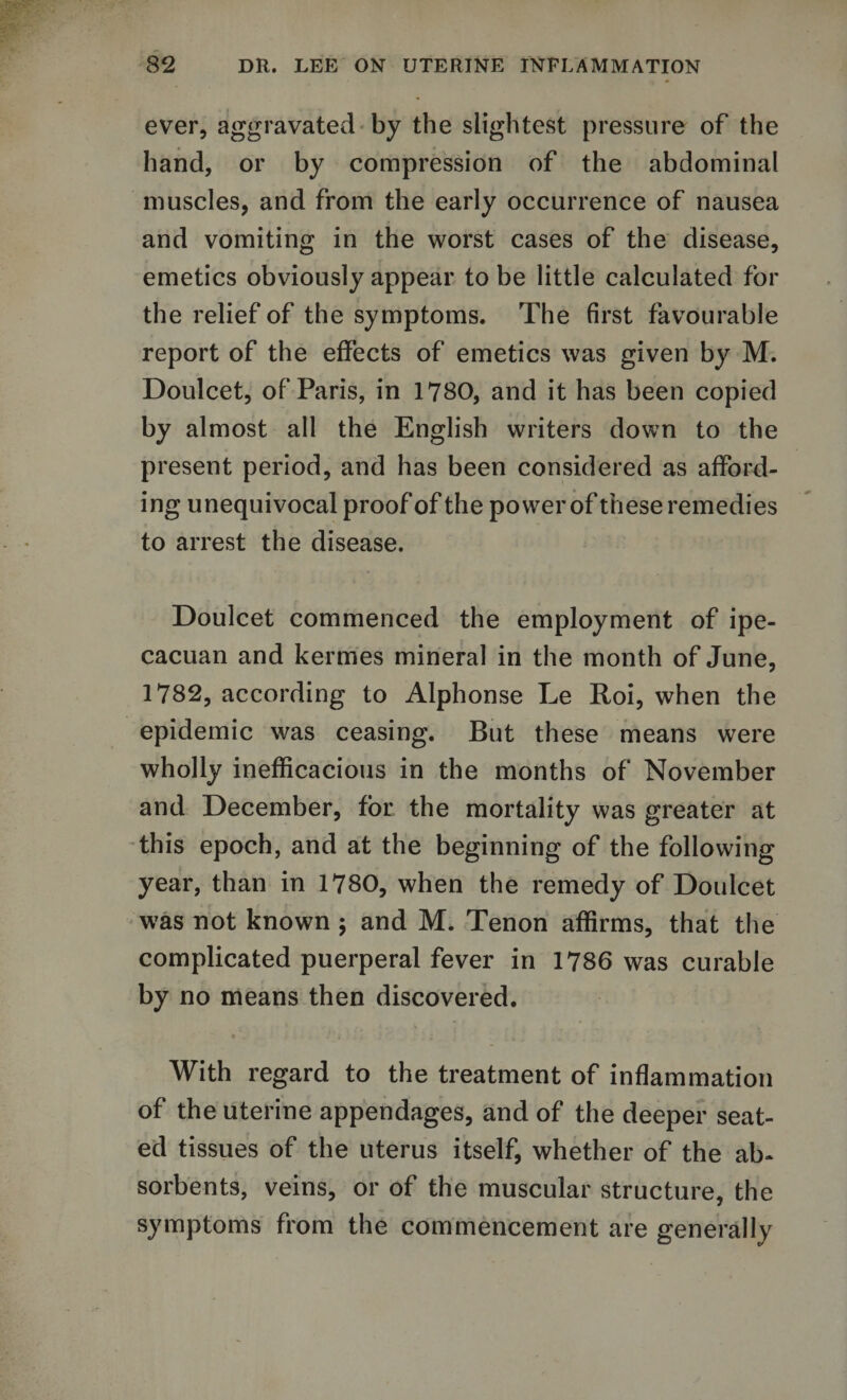 ever, aggravated by the slightest pressure of the hand, or by compression of the abdominal muscles, and from the early occurrence of nausea and vomiting in the worst cases of the disease, emetics obviously appear to be little calculated for the relief of the symptoms. The first favourable report of the effects of emetics was given by M. Doulcet, of Paris, in 1780, and it has been copied by almost all the English writers down to the present period, and has been considered as afford¬ ing unequivocal proof of the power of these remedies to arrest the disease. Doulcet commenced the employment of ipe- cacuan and kermes mineral in the month of June, 1782, according to Alphonse Le Roi, when the epidemic was ceasing. But these means were wholly inefficacious in the months of November and December, for the mortality was greater at this epoch, and at the beginning of the following year, than in 1780, when the remedy of Doulcet was not known ; and M. Tenon affirms, that the complicated puerperal fever in 1786 was curable by no means then discovered. • i '» ■ ' ; l v With regard to the treatment of inflammation of the uterine appendages, and of the deeper seat¬ ed tissues of the uterus itself, whether of the ab¬ sorbents, veins, or of the muscular structure, the symptoms from the commencement are generally