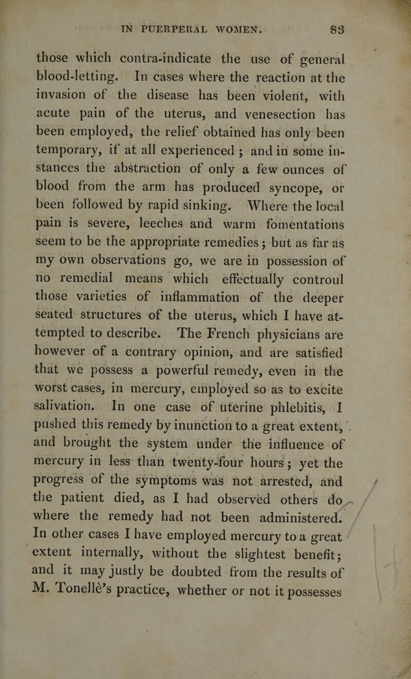 those which contra-indicate the use of general blood-letting. In cases where the reaction at the i ' invasion of the disease has been violent, with acute pain of the uterus, and venesection has been employed, the relief obtained has only been temporary, if at all experienced ; and in some in¬ stances the abstraction of only a few ounces of blood from the arm has produced syncope, or been followed by rapid sinking. Where the local pain is severe, leeches and warm fomentations seem to be the appropriate remedies; but as far as my own observations go, we are in possession of no remedial means which effectually controul those varieties of inflammation of the deeper seated structures of the uterus, which I have at¬ tempted to describe. The French physicians are however of a contrary opinion, and are satisfied that we possess a powerful remedy, even in the worst cases, in mercury, employed so as to excite salivation. In one case of uterine phlebitis, I pushed this remedy by inunction to a great extent, . and brought the system under the influence of mercury in less than twenty-four hours; yet the progress of the symptoms was not arrested, and the patient died, as I had observed others do where the remedy had not been administered. In other cases I have employed mercury to a great extent internally, without the slightest benefit; and it may justly be doubted from the results of M. lonelle’s practice, whether or not it possesses