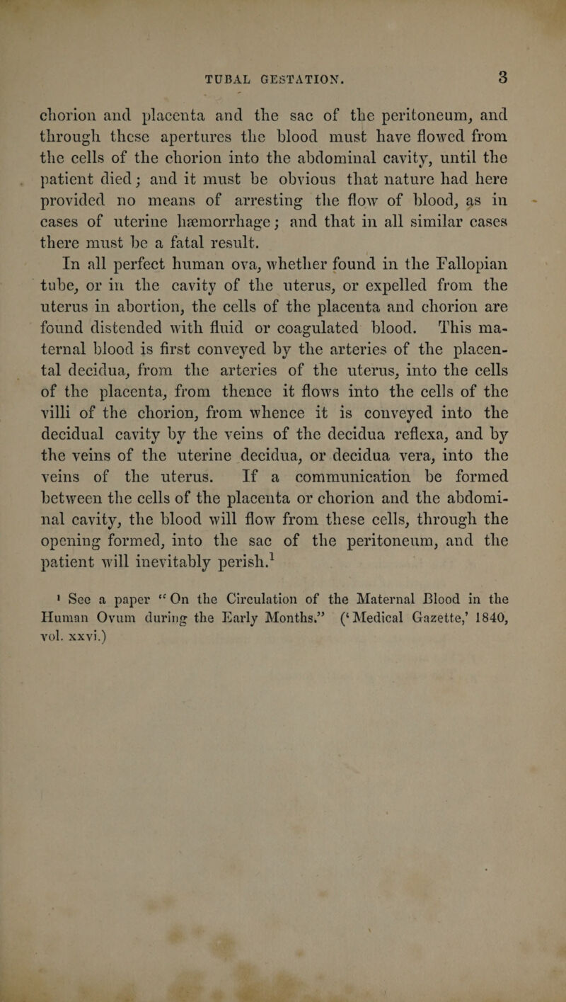 chorion and placenta and the sac of the peritoneum, and through these apertures the blood must have flowed from the cells of the chorion into the abdominal cavity, until the patient died; and it must be obvious that nature had here provided no means of arresting the flow of blood, as in cases of uterine haemorrhage; and that in all similar cases there must be a fatal result. In all perfect human ova, whether found in the Fallopian tube, or in the cavity of the uterus, or expelled from the uterus in abortion, the cells of the placenta and chorion are found distended with fluid or coagulated blood. This ma¬ ternal blood is first conveyed by the arteries of the placen¬ tal decidua, from the arteries of the uterus, into the cells of the placenta, from thence it flows into the cells of the villi of the chorion, from whence it is conveyed into the decidual cavity by the veins of the decidua reflexa, and by the veins of the uterine decidua, or decidua vera, into the veins of the uterus. If a communication be formed between the cells of the placenta or chorion and the abdomi¬ nal cavity, the blood will flow from these cells, through the opening formed, into the sac of the peritoneum, and the patient will inevitably perish.1 1 See a paper “ On the Circulation of the Maternal Blood in the Human Ovum during the Early Months.” (‘Medical Gazette,’ 1840, vol. xxvi.)