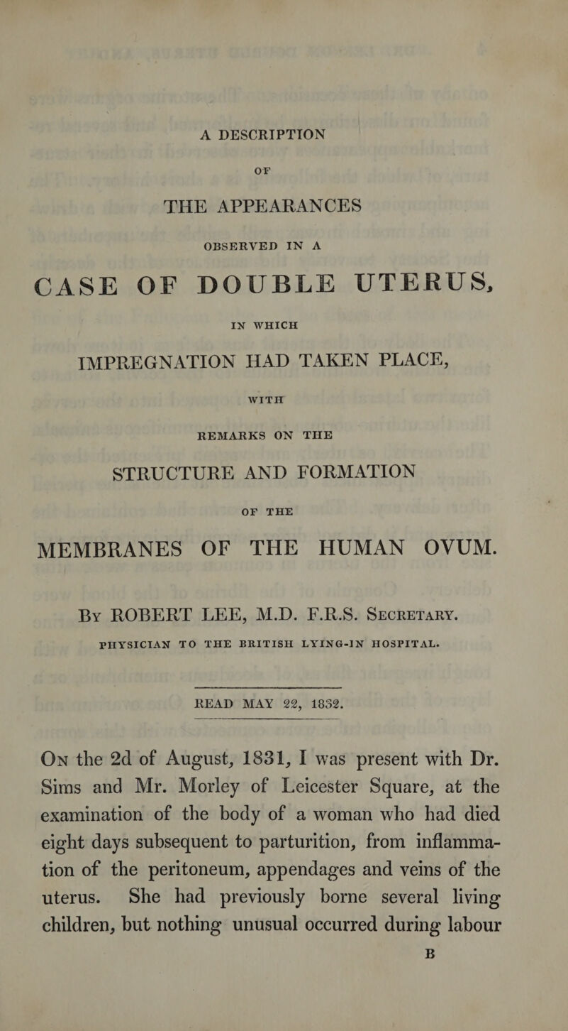 OF THE APPEARANCES OBSERVED IN A CASE OF DOUBLE UTERUS, IN WHICH IMPREGNATION HAD TAKEN PLACE, WITH REMARKS ON THE STRUCTURE AND FORMATION OF THE MEMBRANES OF THE HUMAN OVUM. By ROBERT LEE, M.D. F.R.S. Secretary. PHYSICIAN TO THE BRITISH LYING-IN HOSPITAL. READ MAY 22, 1832. On the 2d of August, 1831, I was present with Dr. Sims and Mr. Moriey of Leicester Square, at the examination of the body of a woman who had died eight days subsequent to parturition, from inflamma¬ tion of the peritoneum, appendages and veins of the uterus. She had previously borne several living children, but nothing unusual occurred during labour B