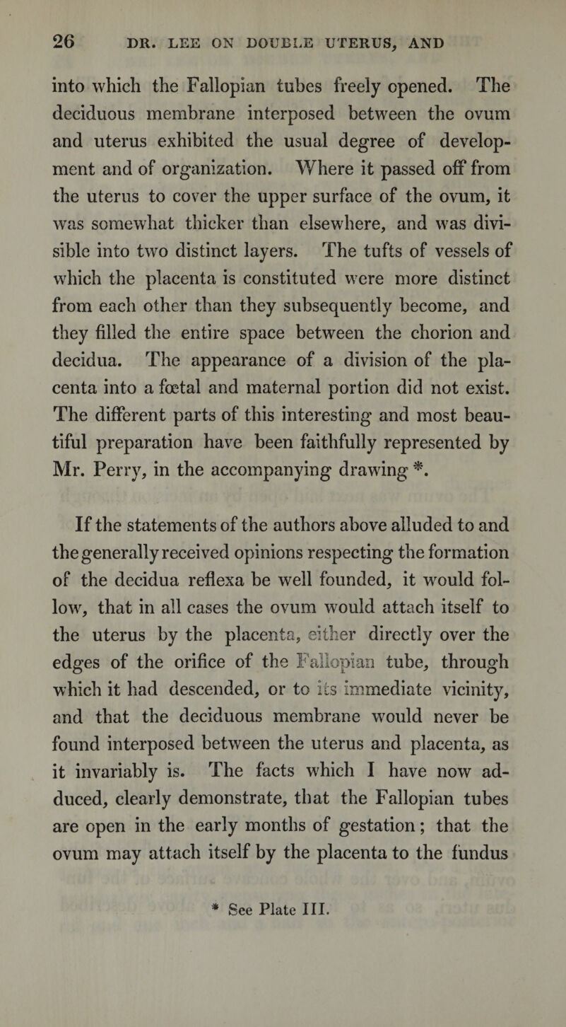 into which the Fallopian tubes freely opened. The deciduous membrane interposed between the ovum and uterus exhibited the usual degree of develop¬ ment and of organization. Where it passed off from the uterus to cover the upper surface of the ovum, it was somewhat thicker than elsewhere, and was divi¬ sible into two distinct layers. The tufts of vessels of which the placenta is constituted were more distinct from each other than they subsequently become, and they filled the entire space between the chorion and decidua. The appearance of a division of the pla¬ centa into a foetal and maternal portion did not exist. The different parts of this interesting and most beau¬ tiful preparation have been faithfully represented by Mr. Perry, in the accompanying drawing *. If the statements of the authors above alluded to and the generally received opinions respecting the formation of the decidua reflexa be well founded, it would fol¬ low, that in all cases the ovum would attach itself to the uterus by the placenta, either directly over the edges of the orifice of the Fallopian tube, through which it had descended, or to its immediate vicinity, and that the deciduous membrane would never be found interposed between the uterus and placenta, as it invariably is. The facts which I have now ad¬ duced, clearly demonstrate, that the Fallopian tubes are open in the early months of gestation; that the ovum may attach itself by the placenta to the fundus * See Plate III.