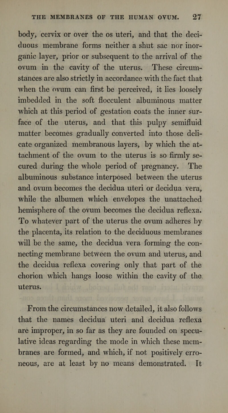 body, cervix or over the os uteri, and that the deci¬ duous membrane forms neither a shut sac nor inor¬ ganic layer, prior or subsequent to the arrival of the ovum in the cavity of the uterus. These circum¬ stances are also strictly in accordance with the fact that when the ovum can first be perceived, it lies loosely imbedded in the soft flocculent albuminous matter which at this period of gestation coats the inner sur¬ face of the uterus, and that this pulpy semifluid matter becomes gradually converted into those deli¬ cate organized membranous layers, by which the at¬ tachment of the ovum to the uterus is so firmly se¬ cured during the whole period of pregnancy. The albuminous substance interposed between the uterus and ovum becomes the decidua uteri or decidua vera, while the albumen which envelopes the unattached hemisphere of the ovum becomes the decidua reflexa. To whatever part of the uterus the ovum adheres by the placenta, its relation to the deciduous membranes will be the same, the decidua vera forming the con¬ necting membrane between the ovum and uterus, and the decidua reflexa covering only that part of the chorion which hangs loose within the cavity of the uterus. From the circumstances now detailed, it also follows that the names decidua uteri and decidua reflexa are improper, in so far as they are founded on specu¬ lative ideas regarding the mode in which these mem¬ branes are formed, and which, if not positively erro¬ neous, are at least by no means demonstrated. It