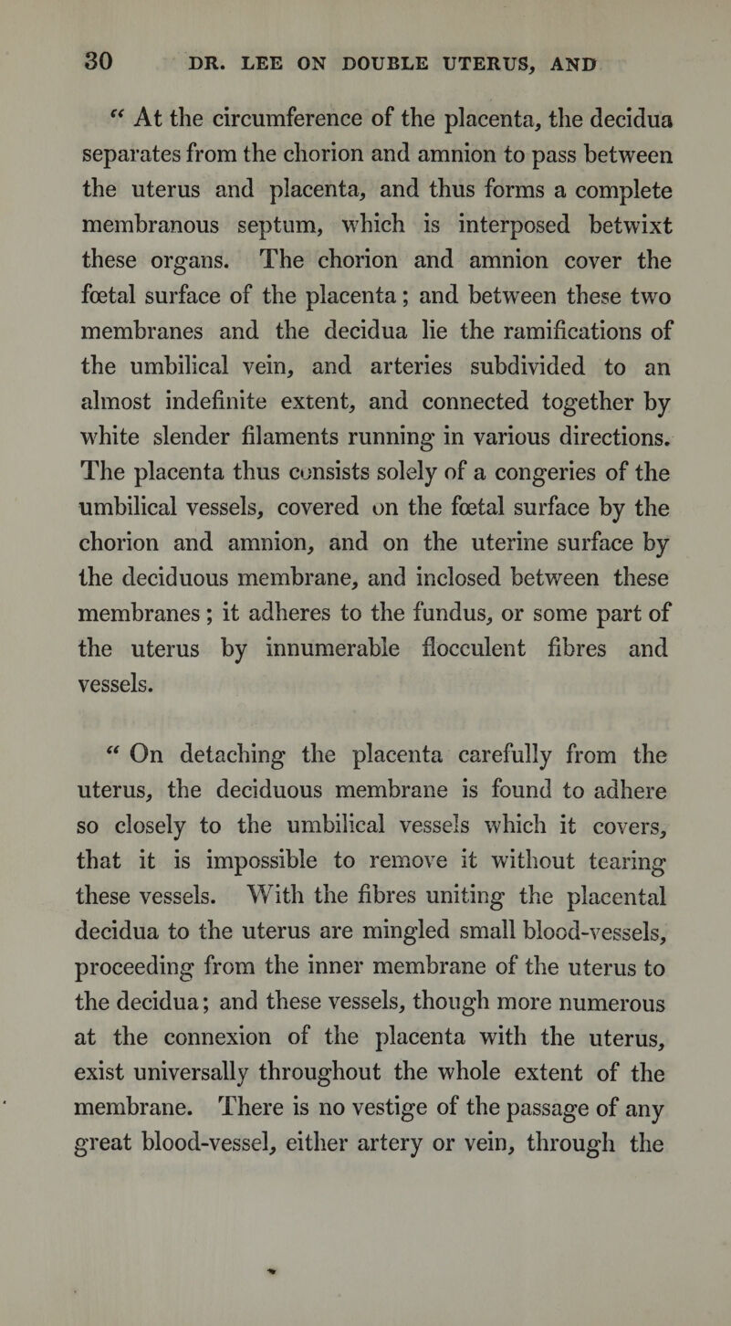 “ At the circumference of the placenta, the decidua separates from the chorion and amnion to pass between the uterus and placenta, and thus forms a complete membranous septum, which is interposed betwixt these organs. The chorion and amnion cover the foetal surface of the placenta; and between these two membranes and the decidua lie the ramifications of the umbilical vein, and arteries subdivided to an almost indefinite extent, and connected together by- white slender filaments running in various directions. The placenta thus consists solely of a congeries of the umbilical vessels, covered on the foetal surface by the chorion and amnion, and on the uterine surface by the deciduous membrane, and inclosed between these membranes; it adheres to the fundus, or some part of the uterus by innumerable Hocculent fibres and vessels. “ On detaching the placenta carefully from the uterus, the deciduous membrane is found to adhere so closely to the umbilical vessels which it covers, that it is impossible to remove it without tearing these vessels. With the fibres uniting the placental decidua to the uterus are mingled small blood-vessels, proceeding from the inner membrane of the uterus to the decidua; and these vessels, though more numerous at the connexion of the placenta with the uterus, exist universally throughout the whole extent of the membrane. There is no vestige of the passage of any great blood-vessel, either artery or vein, through the