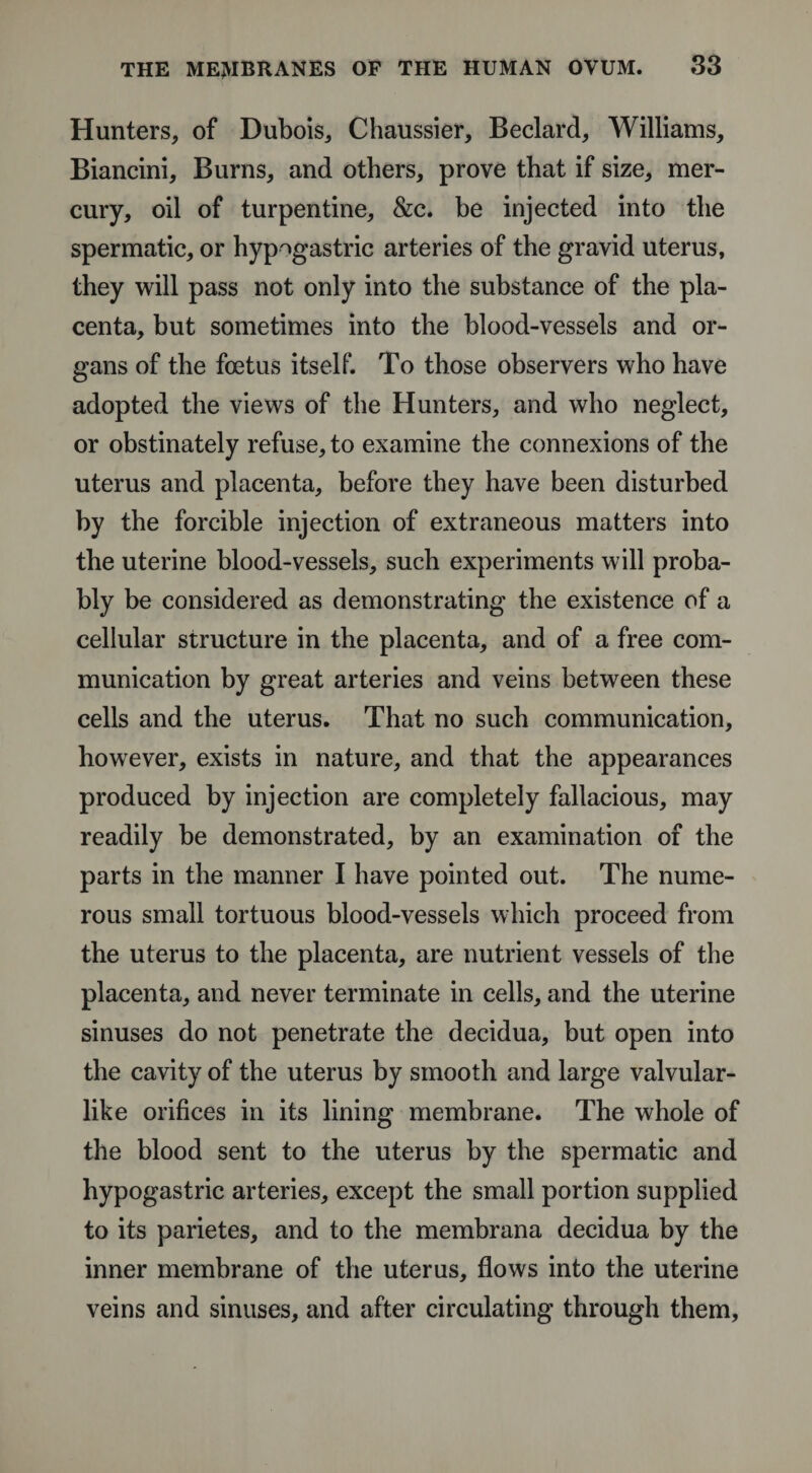 Hunters, of Dubois, Chaussier, Beclard, Williams, Biancini, Burns, and others, prove that if size, mer¬ cury, oil of turpentine, &amp;c. be injected into the spermatic, or hypogastric arteries of the gravid uterus, they will pass not only into the substance of the pla¬ centa, but sometimes into the blood-vessels and or¬ gans of the foetus itself. To those observers who have adopted the views of the Hunters, and who neglect, or obstinately refuse, to examine the connexions of the uterus and placenta, before they have been disturbed by the forcible injection of extraneous matters into the uterine blood-vessels, such experiments will proba¬ bly be considered as demonstrating the existence of a cellular structure in the placenta, and of a free com¬ munication by great arteries and veins between these cells and the uterus. That no such communication, however, exists in nature, and that the appearances produced by injection are completely fallacious, may readily be demonstrated, by an examination of the parts in the manner I have pointed out. The nume¬ rous small tortuous blood-vessels which proceed from the uterus to the placenta, are nutrient vessels of the placenta, and never terminate in cells, and the uterine sinuses do not penetrate the decidua, but open into the cavity of the uterus by smooth and large valvular- like orifices in its lining membrane. The whole of the blood sent to the uterus by the spermatic and hypogastric arteries, except the small portion supplied to its parietes, and to the membrana decidua by the inner membrane of the uterus, flows into the uterine veins and sinuses, and after circulating through them,