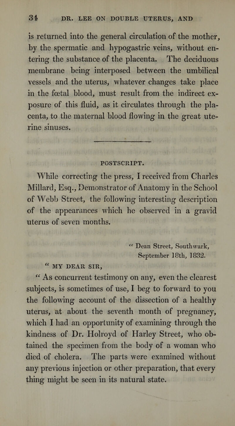 3i is returned into the general circulation of the mother, by the spermatic and hypogastric veins, without en¬ tering the substance of the placenta. The deciduous membrane being interposed between the umbilical vessels and the uterus, whatever changes take place in the foetal blood, must result from the indirect ex¬ posure of this fluid, as it circulates through the pla¬ centa, to the maternal blood flowing in the great ute¬ rine sinuses. POSTSCRIPT. While correcting the press, I received from Charles Millard, Esq., Demonstrator of Anatomy in the School of Webb Street, the following interesting description of the appearances which he observed in a gravid uterus of seven months. ff Dean Street, Southwark, September 18th, 1832. “ MY DEAR SIR, “ As concurrent testimony on any, even the clearest subjects, is sometimes of use, I beg to forward to you the following account of the dissection of a healthy uterus, at about the seventh month of pregnancy, which I had an opportunity of examining through the kindness of Dr. Holroyd of Harley Street, who ob¬ tained the specimen from the body of a woman who died of cholera. The parts were examined without any previous injection or other preparation, that every thing might be seen in its natural state.
