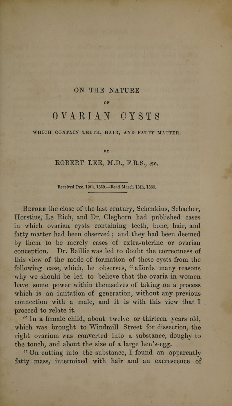 OF OVARIAN CYSTS WHICH COTTTAIN TEETH, HATH, AIND EATTY MATTER. BY ROBERT LEE, M.D., F.R.S., &amp;c. Received Tec. 19th, 1859.—Read March ISth, 1860. Before the close of the last century, Schenkius, Schacher, Horstius, Le Rich, and Dr. Cleghorn had published cases in which ovarian cysts containing teeth, bone, hair, and fatty matter had been observed; and they had been deemed by them to be merely cases of extra-uterine or ovarian conception. Dr. Baillie was led to doubt the correctness of this view of the mode of formation of these cysts from the following case, which, he observes, “ affords many reasons why we should be led to believe that the ovaria in women have some power within themselves of taking on a process which is an imitation of generation, without any previous connection with a male, and it is with this view that I proceed to relate it. ‘‘ In a female child, about twelve or thirteen years old, which was brought to Windmill Street for dissection, the right ovarium was converted into a substance, doughy to the touch, and about the size of a large hen’s-egg. On cutting into the substance, I found an apparently fatty mass, intermixed with hair and an excrescence of