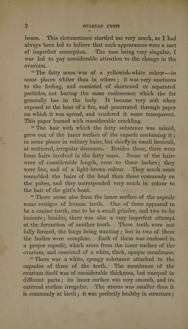 bones. This circumstance startled me very much^ as I had always been led to believe that such appearances were a sort of imperfect conception. The case being very singular^ I was led to pay considerable attention to the change in the ovarium. The fatty mass was of a yellowish-white colour—in some places whiter than in others ; it was very unctuous to the feeling, and consisted of shortened or separated particles, not having the same coalescence which the fat generally has in the body. It became very soft when exposed to the heat of a tire, and penetrated through paper on which it was spread, and rendered it more transparent. This paper burned with considerable crackling. The hair with which the fatty substance was mixed, grew out of the inner surface of the capsule containing it; in some places in solitary hairs, but chiefly in small fasciculi, at scattered, irregular distances. Besides these, there were loose hairs involved in the fattv mass. Some of the hairs were of considerable length, even to three inches; they were fine, and of a light-brown colour. They much more resembled the hairs of the head than those commonly on the pubes, and they corresponded very much in colour to the hair of the giiTs head. There arose also from the inner surface of the capsule some vestiges of human teeth. One of these appeared to be a canine tooth, one to be a small grinder, and two to be incisors; besides, there was also a very imperfect attempt at the formation of another tooth. These teeth were not fully formed, the fangs being wanting; but in two of them the bodies were complete. Each of them was enclosed in a proper capsule, which arose from the inner surface of the ovarium, and consisted of a white, thick, opaque membrane. “ There was a white, spongy substance attached to the capsules of three of the teeth. The membrane of the ovarium itself was of considerable thickness, but unequal in different parts; its inner surface was very smooth, and its external surface irregular. The uterus was smaller than it is commonly at birth ; it was perfectly healthy in structure;