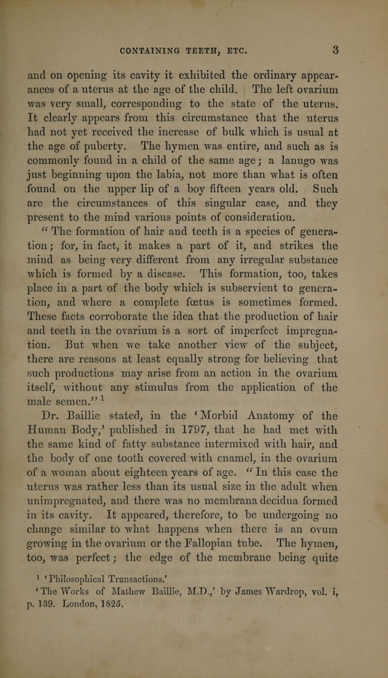 and on opening its cavity it exhibited the ordinary appear¬ ances of a uterus at the age of the child. The left ovarium was very small, corresponding to the state of the uterus. It clearly appears from this circumstance that the uterus had not yet received the increase of bulk which is usual at the age of puberty. The hymen was entire, and such as is commonly found in a child of the same age; a lanugo was just beginning upon the labia, not more than what is often found on the upper lip of a boy fifteen years old. Such are the circumstances of this singular case, and they present to the mind various points of consideration. The formation of hair and teeth is a species of genera¬ tion ; for, in fact, it makes a part of it, and strikes the mind as being very different from any irregular substance which is formed by a disease. This formation, too, takes place in a part of the body which is subservient to genera¬ tion, and where a complete foetus is sometimes formed. These facts corroborate the idea that the production of hair and teeth in the ovarium is a sort of imperfect impregna¬ tion. But when Ave take another view of the subject, there are reasons at least equally strong for believing that such productions may arise from an action in the ovarium itself, Avithout any stimulus from the application of the male semen.^^ ^ Dr. Baillie stated, in the 'Morbid Anatomy of the Human Body,^ published in 1797, that he had met Avith the same kind of fatty substance intermixed Avith hair, and the body of one tooth covered Avith enamel, in the ovarium of a Avornan about eighteen years of age.  In this case the uterus Avas rather less than its usual size in the adult Avhen unimpregnated, and there was no membrana decidua formed in its cavity. It appeared, therefore, to be undergoing no change similar to Avhat happens Avhen there is an ovum growing in the ovarium or the Fallopian tube. The hymen, too, was perfect; the edge of the membrane being quite * ‘Pbilosophical Transactions.’ ‘The Works of Mathew Baillie, M.D.,’ by James War drop, vol. i, p. 139. London, 1825,