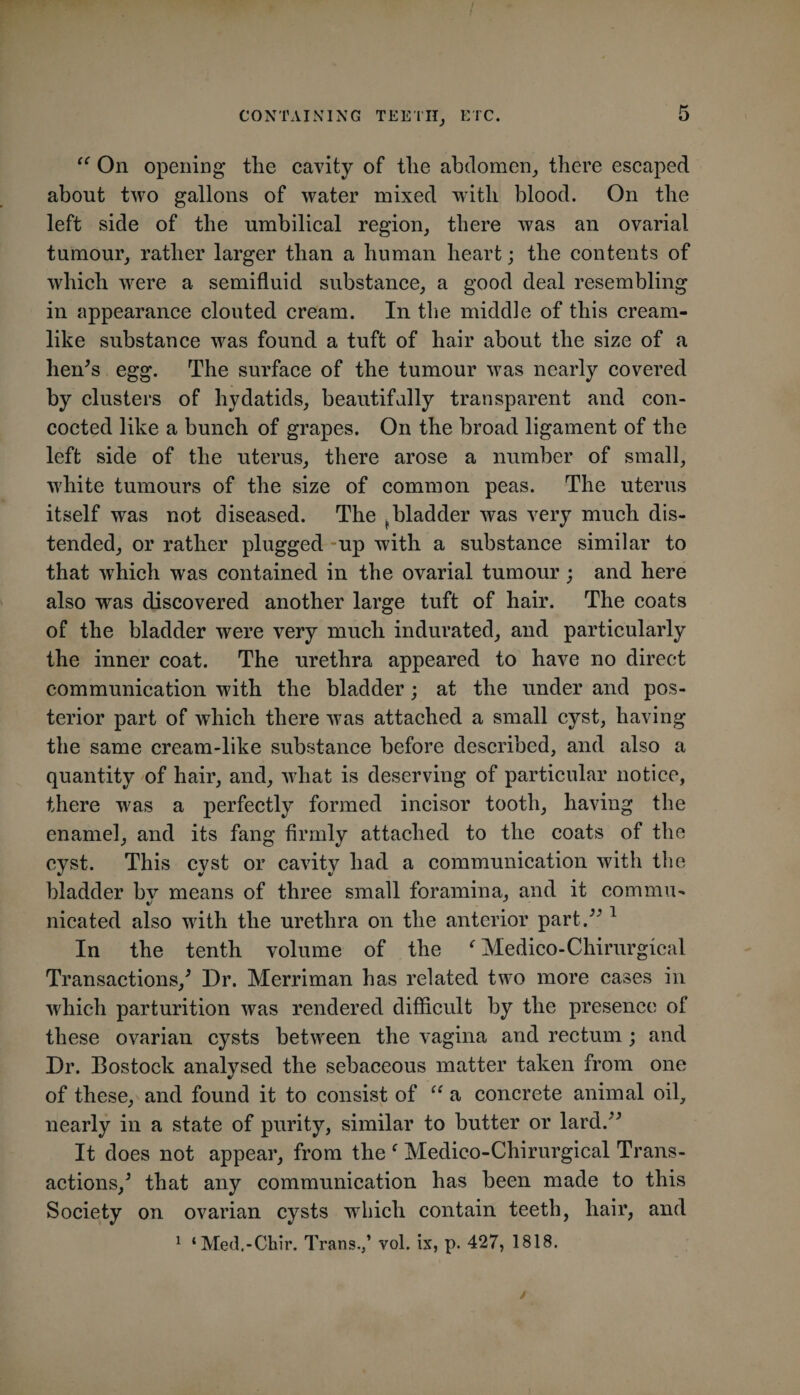 On opening the cavity of the abdomen, there escaped about two gallons of water mixed with blood. On the left side of the umbilical region, there was an ovarial tumour, rather larger than a human heart; the contents of which were a semifluid substance, a good deal resembling in appearance clouted cream. In the middle of this cream¬ like substance was found a tuft of hair about the size of a hen^s egg. The surface of the tumour was nearly covered by clusters of hydatids, beautifully transparent and con¬ cocted like a bunch of grapes. On the broad ligament of the left side of the uterus, there arose a number of small, white tumours of the size of common peas. The uterus itself was not diseased. The ^bladder was very much dis¬ tended, or rather plugged -up with a substance similar to that which was contained in the ovarial tumour ; and here also was discovered another large tuft of hair. The coats of the bladder were very much indurated, and particularly the inner coat. The urethra appeared to have no direct communication with the bladder; at the under and pos¬ terior part of which there was attached a small cyst, having the same cream-like substance before described, and also a quantity of hair, and, what is deserving of particular notice, there was a perfectly formed incisor tooth, having the enamel, and its fang firmly attached to the coats of the cyst. This cyst or cavity had a communication with the bladder bv means of three small foramina, and it commu- nicated also with the urethra on the anterior part.^^ In the tenth volume of the Medico-Chirurgical Transactions,^ Dr. Merriman has related two more cases in which parturition was rendered difficult by the presence of these ovarian cysts between the vagina and rectum; and Dr. Bostock analysed the sebaceous matter taken from one of these, and found it to consist of “ a concrete animal oil, nearly in a state of purity, similar to butter or lard.^^ It does not appear, from the ‘ Medico-Chirurgical Trans¬ actions,^ that any communication has been made to this Society on ovarian cysts which contain teeth, hair, and ^ ‘Med.-Chir. Trans.,’ vol. ix, p. 427, 1818. y
