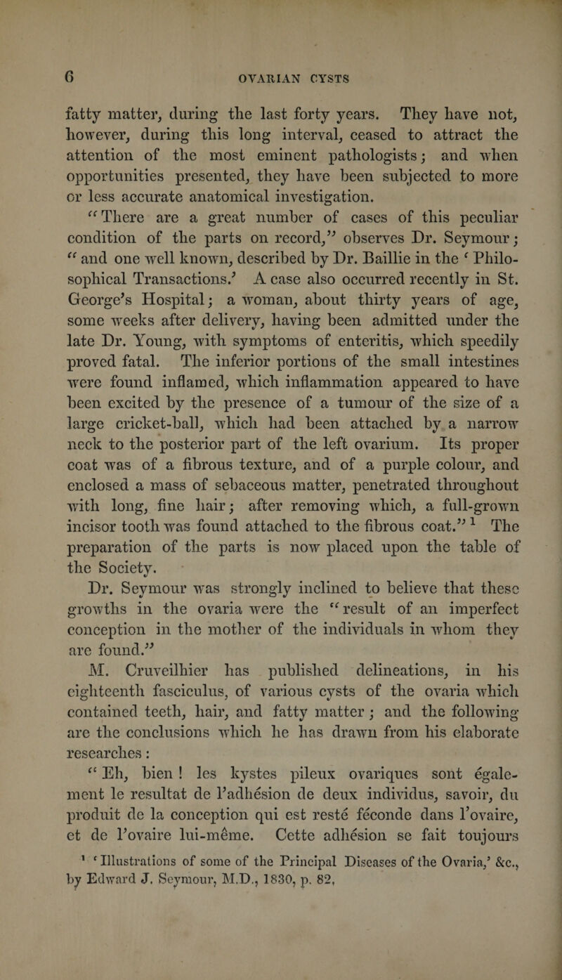 fatty matter, during the last forty years. They have not, however, during this long interval, ceased to attract the attention of the most eminent pathologists; and when opportunities presented, they have been subjected to more or less accurate anatomical investigation. There are a great number of cases of this peculiar condition of the parts on record,’^ observes Dr. Seymour; and one well known, described by Dr. Baillie in the ‘ Philo¬ sophical Transactions.^ A case also occurred recently in St. George^s Hospital; a w^oman, about thirty years of age^ some weeks after delivery, having been admitted under the late Dr. Young, with symptoms of enteritis, which speedily proved fatal. The inferior portions of the small intestines w^ere found inflamed, which inflammation appeared to have been excited by the presence of a tumour of the size of a large cricket-ball, which had been attached by a narrow neck to the posterior part of the left ovarium. Its proper coat was of a fibrous texture, and of a purple colour, and enclosed a mass of sebaceous matter, penetrated throughout with long, fine hair; after removing which, a full-growui incisor tooth was found attached to the fibrous coat.’^ ^ The preparation of the parts is now placed upon the table of the Society. Dr. Seymour was strongly inclined to believe that these growths in the ovaria were the result of an imperfect conception in the mother of the individuals in whom they are found.^^ M. Cruveilhier has published delineations, in his eighteenth fasciculus, of various cysts of the ovaria which contained teeth, hair, and fatty matter; and the following are the conclusions wdiich he has drawn from his elaborate researches: Eh, bien ! les kystes pileux ovariques sont egale- ment le resultat de Padhesion de deux individus, savoir, du produit de la conception qui est reste feconde dans I’ovaire, et de Povaire lui-meme. Cette adhesion se fait toujours ' ‘ Illustrations of some of the Principal Diseases of the Ovaria/ &amp;c.j by Edward J. Seymour, M.D., 1830, p. 82,