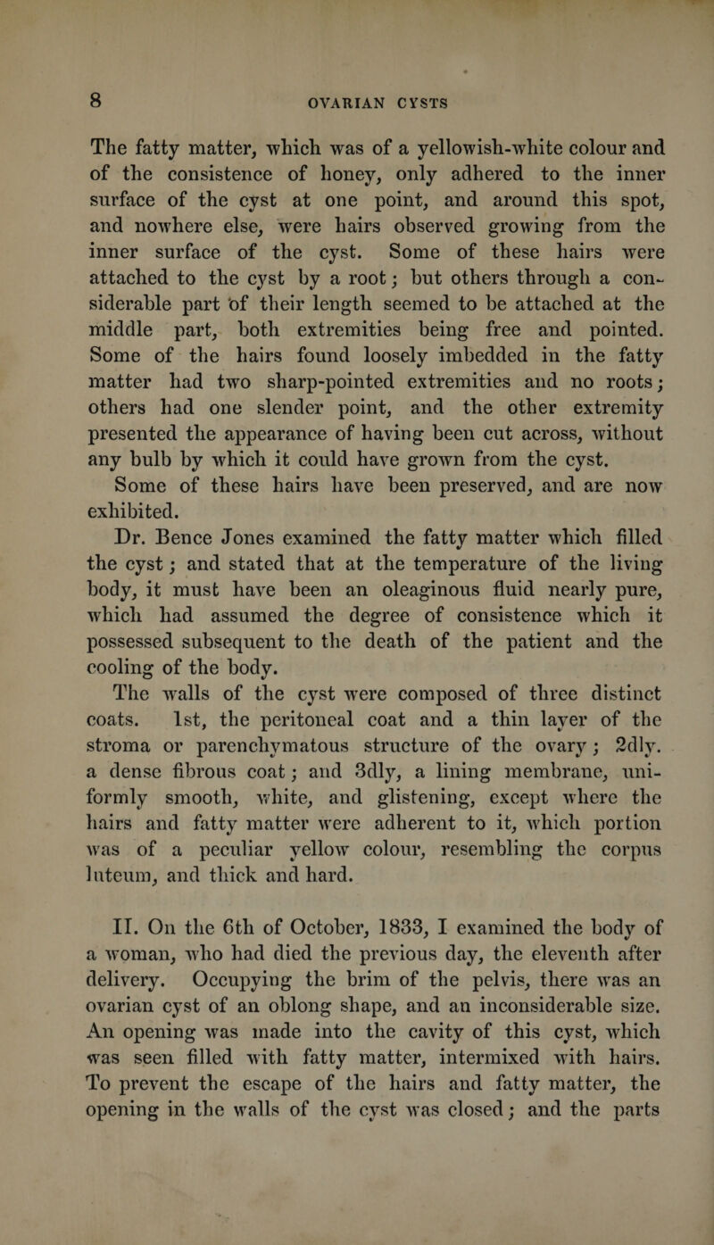 The fatty matter, which was of a yellowish-white colour and of the consistence of honey, only adhered to the inner surface of the cyst at one point, and around this spot, and nowhere else, were hairs observed growing from the inner surface of the cyst. Some of these hairs were attached to the cyst by a root; but others through a con¬ siderable part bf their length seemed to be attached at the middle part, both extremities being free and pointed. Some of the hairs found loosely imbedded in the fatty matter had two sharp-pointed extremities and no roots; others had one slender point, and the other extremity presented the appearanee of having been cut across, without any bulb by which it could have grown from the cyst. Some of these hairs have been preserved, and are now exhibited. Dr. Bence Jones examined the fatty matter which filled the cyst; and stated that at the temperature of the living body, it must have been an oleaginous fluid nearly pure, which had assumed the degree of consistence which it possessed subsequent to the death of the patient and the cooling of the body. The walls of the cyst were composed of three distinct coats. 1st, the peritoneal coat and a thin layer of the stroma or parenchymatous structure of the ovary; 2dly. a dense fibrous coat; and 3dly, a lining membrane, uni¬ formly smooth, white, and glistening, except where the hairs and fatty matter were adherent to it, which portion was of a peculiar yellow colour, resembling the corpus 1 nteuin, and thick and hard. II. On the 6th of October, 1833, I examined the body of a woman, who had died the previous day, the eleventh after delivery. Occupying the brim of the pelvis, there was an ovarian cyst of an oblong shape, and an inconsiderable size. An opening was made into the cavity of this cyst, which was seen filled with fatty matter, intermixed with hairs. To prevent the escape of the hairs and fatty matter, the opening in the walls of the cyst was closed; and the parts