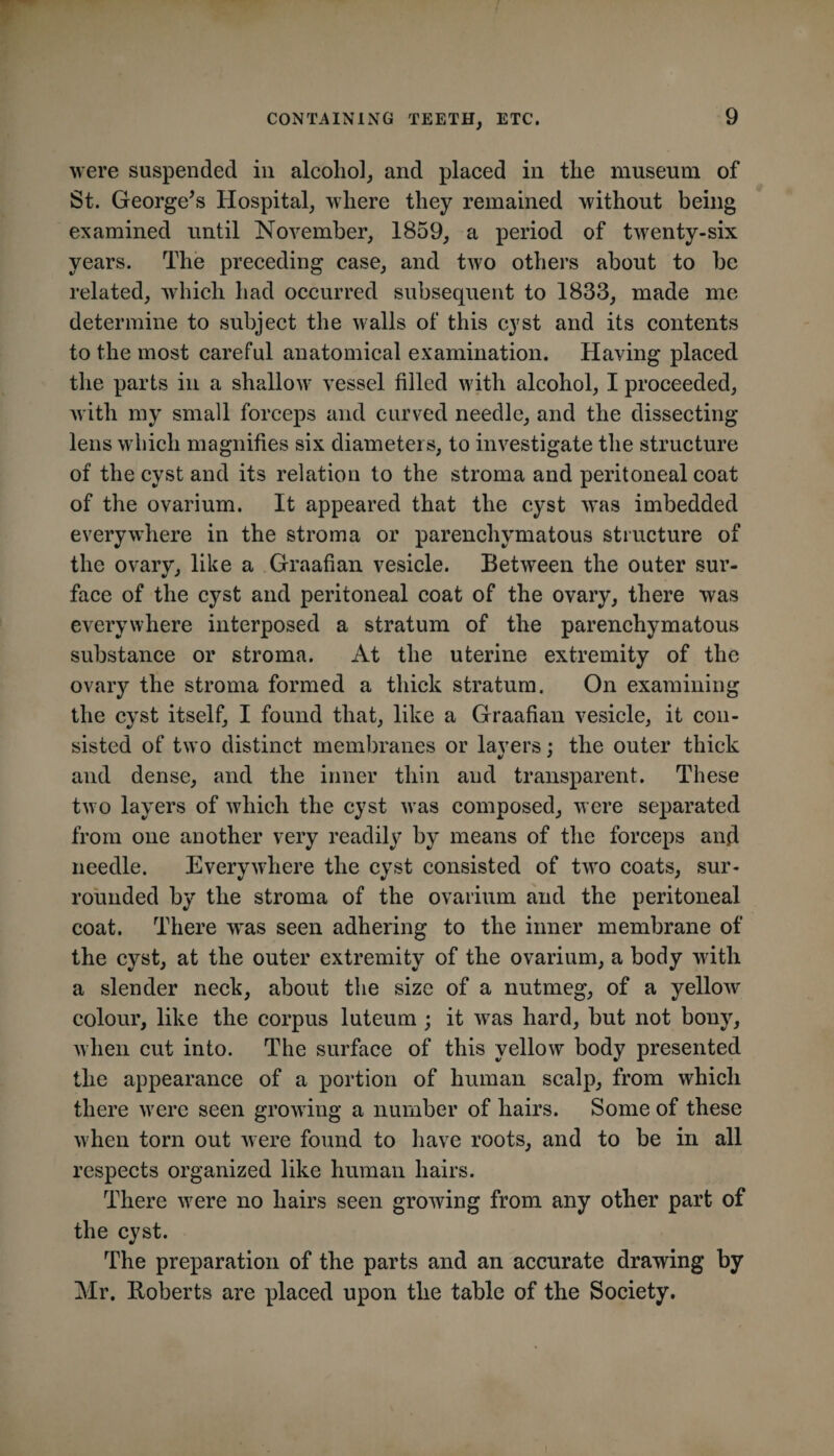 were suspended in alcohol, and placed in the museum of St. George^s Hospital, where they remained without being examined until November, 1859, a period of twenty-six years. The preceding case, and two others about to be related, which had occurred subsequent to 1833, made me determine to subject the walls of this cyst and its contents to the most careful anatomical examination. Having placed the parts in a shallow vessel filled with alcohol, I proceeded, with my small forceps and curved needle, and the dissecting lens which magnifies six diameters, to investigate the structure of the cyst and its relation to the stroma and peritoneal coat of the ovarium. It appeared that the cyst was imbedded everywhere in the stroma or parenchymatous structure of the ovary, like a Graafian vesicle. Between the outer sur¬ face of the cyst and peritoneal coat of the ovary, there was everywhere interposed a stratum of the parenchymatous substance or stroma. At the uterine extremity of the ovary the stroma formed a thick stratum. On examining the cyst itself, I found that, like a Graafian vesicle, it con¬ sisted of two distinct membranes or lavers : the outer thick and dense, and the inner thin and transparent. These two layers of which the cyst was composed, were separated from one another very readily by means of the forceps and needle. Everyw^here the cyst consisted of two coats, sur¬ rounded by the stroma of the ovarium and the peritoneal coat. There w*as seen adhering to the inner membrane of the cyst, at the outer extremity of the ovarium, a body with a slender neck, about the size of a nutmeg, of a yellow colour, like the corpus luteum ; it was hard, but not bony, when cut into. The surface of this yellow body presented the appearance of a portion of human scalp, from which there were seen growing a number of hairs. Some of these when torn out were found to have roots, and to be in all respects organized like human hairs. There were no hairs seen growing from any other part of the cyst. The preparation of the parts and an accurate drawing by Mr. Roberts are placed upon the table of the Society.