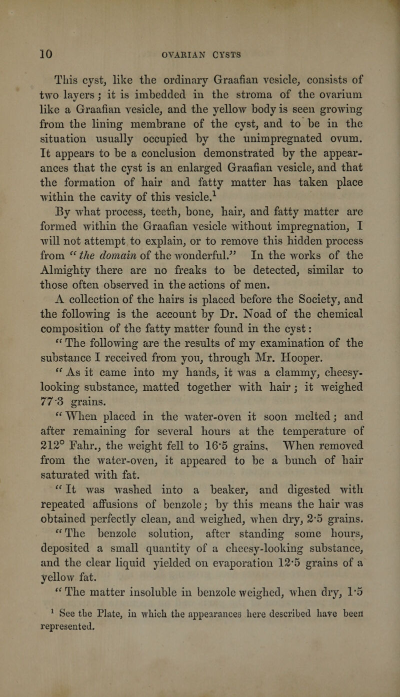 This cyst, like tlie ordinary Graafian vesicle, consists of two layers; it is imbedded in the stroma of the ovarium like a Graafian vesicle, and the yellow body is seen growing from the lining membrane of the cyst, and to be in the situation usually occupied by the unimpregnated ovum. It appears to be a conelusion demonstrated by the appear¬ ances that the cyst is an enlarged Graafian vesicle, and that the formation of hair and fatty matter has taken place within the cavity of this vesicle.^ By what process, teeth, bone, hair, and fatty matter are formed within the Graafian vesicle without impregnation, I will not attempt to explain, or to remove this hidden process from the domain of the wonderful.^’ In the works of the Almighty there are no freaks to be detected, similar to those often observed in the actions of men. A collection of the hairs is placed before the Society, and the following is the account by Dr. Noad of the chemical composition of the fatty matter found in the cyst: The following are the results of my examination of the substance I received from you, through Mr. Hooper. As it came into my hands, it was a clammy, cheesy- looking substance, matted together with hair; it weighed 77'3 grains. When placed in the water-oven it soon melted; and after remaining for several hours at the temperature of 212° Fahr., the weight fell to 16*5 grains. When removed from the water-oven, it appeared to be a bunch of hair saturated with fat. It was washed into a beaker, and digested with repeated afiusions of benzole; by this means the hair was obtained perfectly clean, and weighed, when dry, 2*5 grains* The benzole solution, after standing some hours, deposited a small quantity of a cheesy-looking substance, and the clear liquid yielded on evaporation 12*5 grains of a yellow fat. '^The matter insoluble in benzole weighed, when dry, 1*5 ^ See tlie Plate, in which the appearances here described have been represented.
