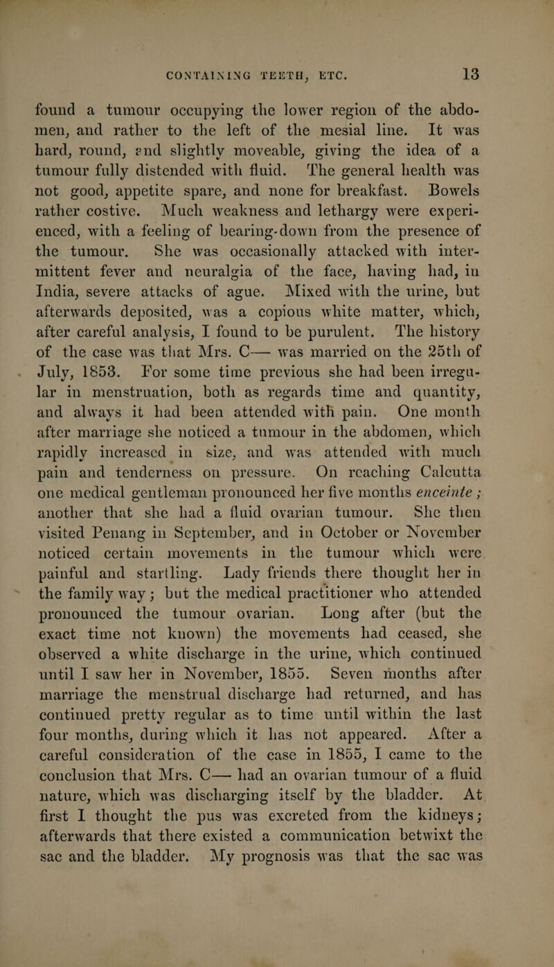 found a tumour occupying the lower region of the ahdo- meiij and rather to the left of the mesial line. It was hard, round, end slightly moveable, giving the idea of a tumour fully distended with fluid. The general health was not good, appetite spare, and none for breakfast. Bowels rather costive. Much weakness and lethargy were experi- eneed, with a feeling of bearing-down from the presence of the tumour. She was occasionally attacked with inter¬ mittent fever and neuralgia of the face, having had, in India, severe attacks of ague. Mixed with the urine, but afterwards deposited, was a copious white matter, which, after careful analysis, I found to be purulent. The history of the ease was that Mrs. C— was married on the 25th of . July, 1853. For some time previous she had been irregu¬ lar in menstruation, both as regards time and quantity, and always it had been attended with pain. One month after marriage she noticed a tumour in the abdomen, which rapidly increased in size, and was attended with much pain and tenderness on pressure. On reaching Calcutta one medical gentleman pronounced her five months enceinte ; another that she had a fluid ovarian tumour. She then visited Penang in September, and in October or November noticed certain movements in the tumour which were painful and startling. Lady friends there thought her in the family way; but the medical practitioner who attended pronounced the tumour ovarian. Long after (but the exact time not known) the movements had ceased, she observed a white discharge in the urine, which continued until I saw her in November, 1855. Seven months after marriage the menstrual discharge had returned, and has continued pretty regular as to time until within the last four months, during which it has not appeared. After a careful consideration of the case in 1855, I came to the conclusion that Mrs. C— had an ovarian tumour of a fluid nature, which was discharging itself by the bladder. At first I thought the pus was excreted from the kidneys ; afterwards that there existed a communication betwixt the sae and the bladder. My prognosis was that the sae was
