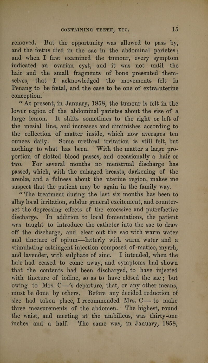 CONTAINING TEETH, ETC. 15 removecl. But the opportunity was allowed to pass hy, and the foetus died in the sac in the abdominal parietes; and when I first examined the tumour, every symptom indicated an ovarian cvst, and it was not until the hair and the small fragments of hone presented them¬ selves, that I aeknowledged the movements felt in Penang to be foetal, and the case to be one of extra-uterine conception. At present, in January, 1858, the tumour is felt in the lower region of the abdominal parietes about the size of a large lemon. It shifts sometimes to the right or left of the mesial line, and increases and diminishes according to the collection of matter inside, which now averages ten ounces daily. Some urethral irritation is still felt, but nothing to what has been. With the matter a large pro¬ portion of clotted blood passes, and occasionally a hair or two. For several months no menstrual discharge has passed, which, with the enlarged breasts, darkening of the areolse, and a fulness about the uterine region, makes me suspect that the patient may be again in the family way. The treatment during the last six months has been to allay local irritation, subdue general excitement, and counter¬ act the depressing effects of the excessive and putrefactive discharge. In addition to local fomentations, the patient was taught to introduce the catheter into the sac to draw off the discharge, and clear out the sac with warm water and tincture of opium—latterly with warm water and a stimulating astringent injection composed of-matico, myrrh, and lavender, with sulphate of zinc, I intended, when the hair had ceased to come away, and symptoms had shown that the contents had been discharged, to have injected with tincture of iodine, so as to have closed the sac; but owing to Mrs. C—^s departure, that, or any other means, must be done by others. Before any decided reduction of size had taken place, I recommended Mrs. C— to make three measurements of the abdomen. The highest, round the waist, and meeting at the umbilicus, was thirty-one inches and a half. The same was, in January, 1858,