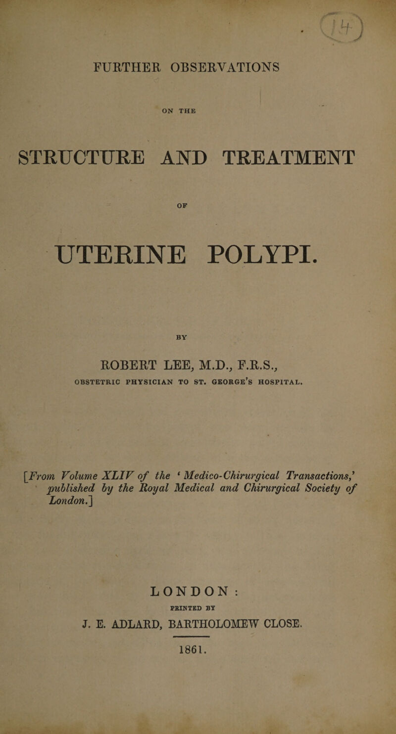 ON THE STRUCTURE AND TREATMENT UTERINE POLYPI. ROBERT LEE, M.D., F.R.S., OBSTETRIC PHYSICIAN TO ST. GEORGE’S HOSPITAL. [From, Volume XLIV of the 1 Medico-Chirurgical Transactions,’ published by the Royal Medical and Chirurgical Society of London.] LONDON: PRINTED BY J. E. ADLARD, BARTHOLOMEW CLOSE. 1861.