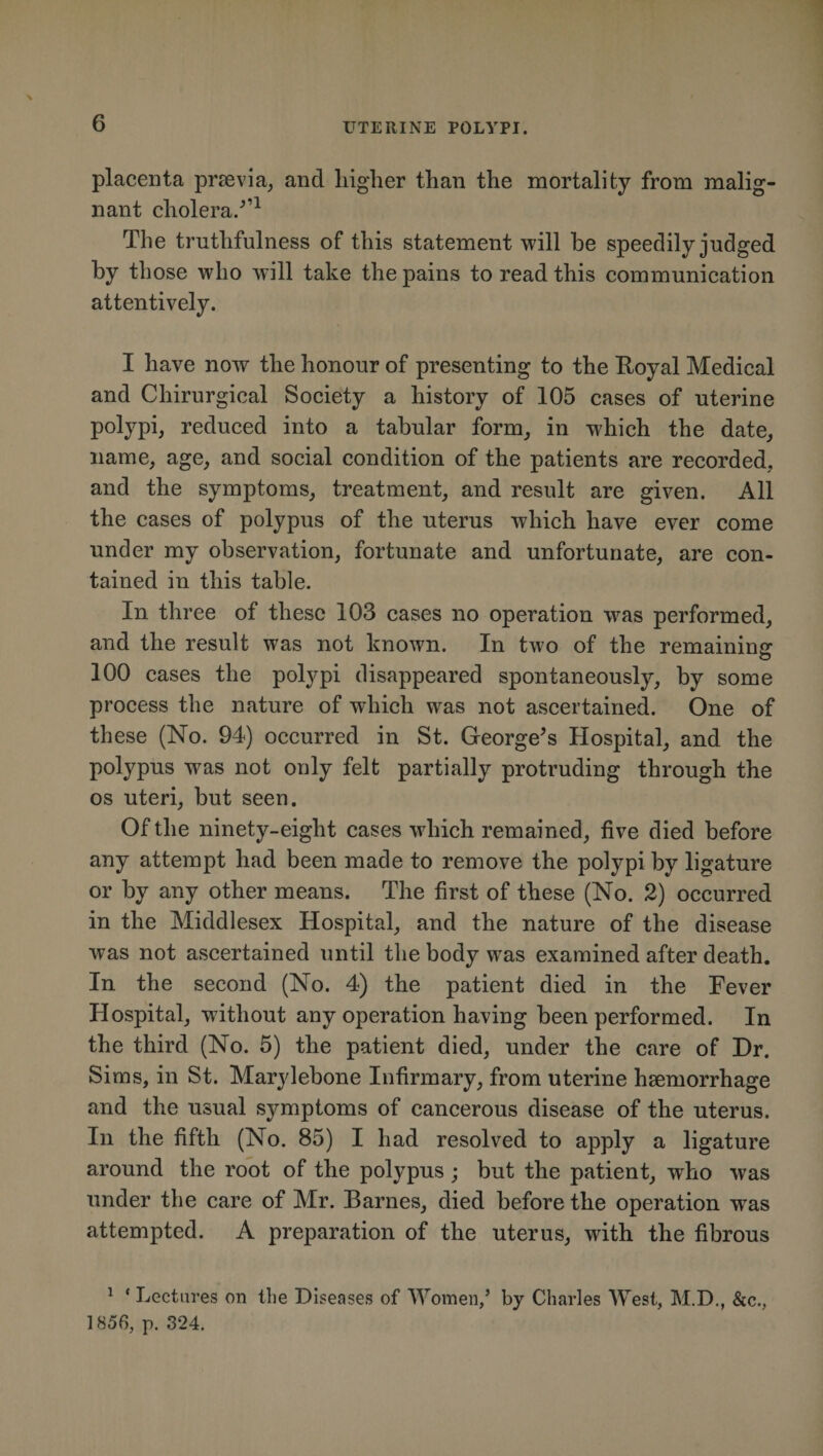 placenta praevia, and higher than the mortality from malig¬ nant cholera/’1 The truthfulness of this statement will he speedily judged by those who will take the pains to read this communication attentively. I have now the honour of presenting to the Royal Medical and Chirurgical Society a history of 105 cases of uterine polypi, reduced into a tabular form, in which the date, name, age, and social condition of the patients are recorded, and the symptoms, treatment, and result are given. All the cases of polypus of the uterus which have ever come under my observation, fortunate and unfortunate, are con¬ tained in this table. In three of these 103 cases no operation was performed, and the result was not known. In two of the remaining 100 cases the polypi disappeared spontaneously, by some process the nature of which was not ascertained. One of these (No. 94) occurred in St. George’s Hospital, and the polypus was not only felt partially protruding through the os uteri, but seen. Of the ninety-eight cases which remained, five died before any attempt had been made to remove the polypi by ligature or by any other means. The first of these (No. 2) occurred in the Middlesex Hospital, and the nature of the disease was not ascertained until the body was examined after death. In the second (No. 4) the patient died in the Fever Hospital, without any operation having been performed. In the third (No. 5) the patient died, under the care of Dr. Sims, in St. Marylebone Infirmary, from uterine haemorrhage and the usual symptoms of cancerous disease of the uterus. In the fifth (No. 85) I had resolved to apply a ligature around the root of the polypus ; but the patient, who was under the care of Mr. Barnes, died before the operation was attempted. A preparation of the uterus, with the fibrous 1 * Lectures on the Diseases of Women/ by Charles West, M.D., &amp;c., 1856, p. 324.