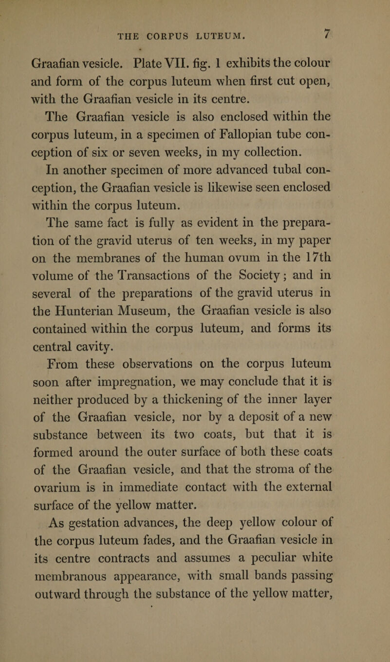 Graafian vesicle. Plate VII. fig. 1 exhibits the colour and form of the corpus luteum when first cut open, with the Graafian vesicle in its centre. The Graafian vesicle is also enclosed within the corpus luteum, in a specimen of Fallopian tube con¬ ception of six or seven wTeeks, in my collection. In another specimen of more advanced tubal con¬ ception, the Graafian vesicle is likewise seen enclosed within the corpus luteum. The same fact is fully as evident in the prepara¬ tion of the gravid uterus of ten weeks, in my paper on the membranes of the human ovum in the 17th volume of the Transactions of the Society; and in several of the preparations of the gravid uterus in the Hunterian Museum, the Graafian vesicle is also contained within the corpus luteum, and forms its central cavity. From these observations on the corpus luteum soon after impregnation, we may conclude that it is neither produced by a thickening of the inner layer of the Graafian vesicle, nor by a deposit of a new substance between its two coats, but that it is formed around the outer surface of both these coats of the Graafian vesicle, and that the stroma of the ovarium is in immediate contact with the external surface of the yellow matter. As gestation advances, the deep yellow colour of the corpus luteum fades, and the Graafian vesicle in its centre contracts and assumes a peculiar white membranous appearance, with small bands passing outward through the substance of the yellow matter,