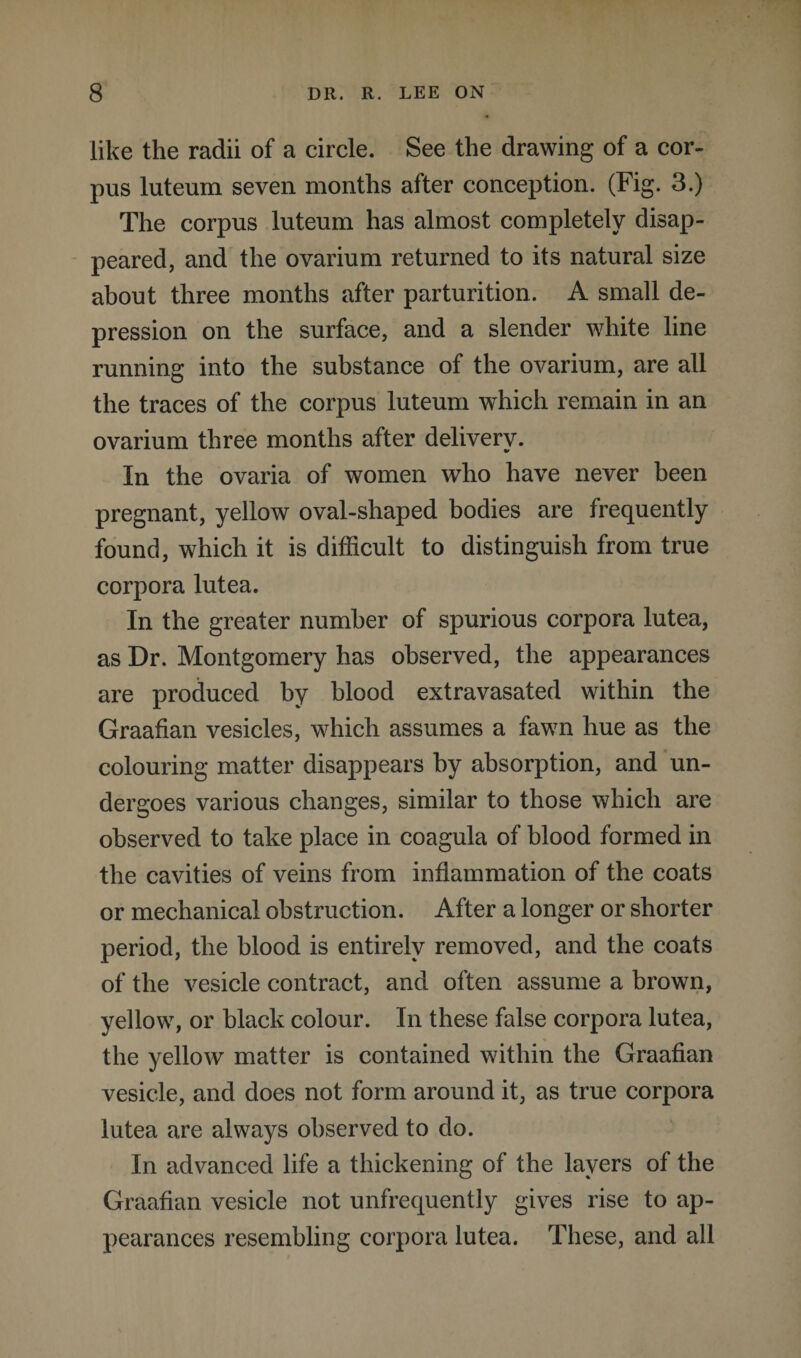 like the radii of a circle. See the drawing of a cor¬ pus luteum seven months after conception. (Fig. 3.) The corpus luteum has almost completely disap¬ peared, and the ovarium returned to its natural size about three months after parturition. A small de¬ pression on the surface, and a slender white line running into the substance of the ovarium, are all the traces of the corpus luteum which remain in an ovarium three months after delivery. In the ovaria of women who have never been pregnant, yellow oval-shaped bodies are frequently found, which it is difficult to distinguish from true corpora lutea. In the greater number of spurious corpora lutea, as Dr. Montgomery has observed, the appearances are produced by blood extravasated within the Graafian vesicles, which assumes a fawn hue as the colouring matter disappears by absorption, and un¬ dergoes various changes, similar to those which are observed to take place in coagula of blood formed in the cavities of veins from inflammation of the coats or mechanical obstruction. After a longer or shorter period, the blood is entirely removed, and the coats of the vesicle contract, and often assume a brown, yellow, or black colour. In these false corpora lutea, the yellow matter is contained within the Graafian vesicle, and does not form around it, as true corpora lutea are always observed to do. In advanced life a thickening of the layers of the Graafian vesicle not unfrequently gives rise to ap¬ pearances resembling corpora lutea. These, and all