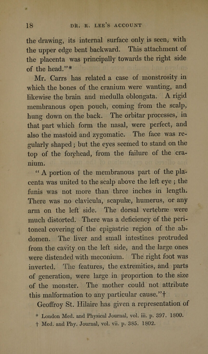 the drawing, its internal surface only is seen, with the upper edge bent backward. This attachment of the placenta was principally towards the right side of the head.”* Mr. Carrs has related a case of monstrosity in which the bones of the cranium were wanting, and likewise the brain and medulla oblongata. A rigid membranous open pouch, coming from the scalp, hung down on the back. The orbitar processes, in that part which form the nasal, were perfect, and also the mastoid and zygomatic. The face was re¬ gularly shaped; but the eyes seemed to stand on the top of the forehead, from the failure of the cra¬ nium. “ A portion of the membranous part of the pla¬ centa was united to the scalp above the left eye ; the funis was not more than three inches in length. There was no clavicula, scapulae, humerus, or any arm on the left side. The dorsal vertebrae were much distorted. There was a deficiency of the peri¬ toneal covering of the epigastric region of the ab¬ domen. The liver and small intestines protruded from the cavity on the left side, and the large ones were distended with meconium. The right foot was inverted. The features, the extremities, and parts of generation, were large in proportion to the size of the monster. The mother could not attribute this malformation to any particular cause. ”f Geoffroy St. Hilaire has given a representation of * London Med. and Physical Journal, vol. iii. p. 397. 1800. t Med. and Phy. Journal, vol. vii. p. 385. 1802.