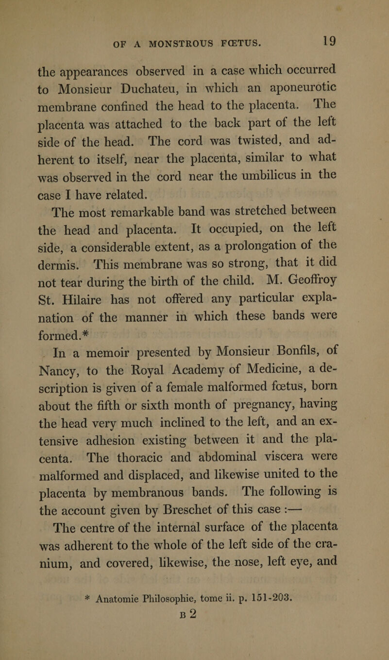 the appearances observed in a case which occurred to Monsieur Duchateu, in which an aponeurotic membrane confined the head to the placenta. I he placenta was attached to the back part of the left side of the head. The cord was twisted, and ad¬ herent to itself, near the placenta, similar to what was observed in the cord near the umbilicus in the case I have related. The most remarkable band was stretched between the head and placenta. It occupied, on the left side, a considerable extent, as a prolongation of the dermis. This membrane was so strong, that it did not tear during the birth of the child. M. Geoffroy St. Hilaire has not offered any particular expla¬ nation of the manner in which these bands were formed.# In a memoir presented by Monsieur Bonfils, of Nancy, to the Royal Academy of Medicine, a de¬ scription is given of a female malformed foetus, born about the fifth or sixth month of pregnancy, having the head very much inclined to the left, and an ex¬ tensive adhesion existing between it and the pla¬ centa. The thoracic and abdominal viscera were malformed and displaced, and likewise united to the placenta by membranous bands. The following is the account given by Breschet of this case :— The centre of the internal surface of the placenta was adherent to the whole of the left side of the cra¬ nium, and covered, likewise, the nose, left eye, and * Anatomie Pliilosophie. tome ii. p. 151-203. B 2