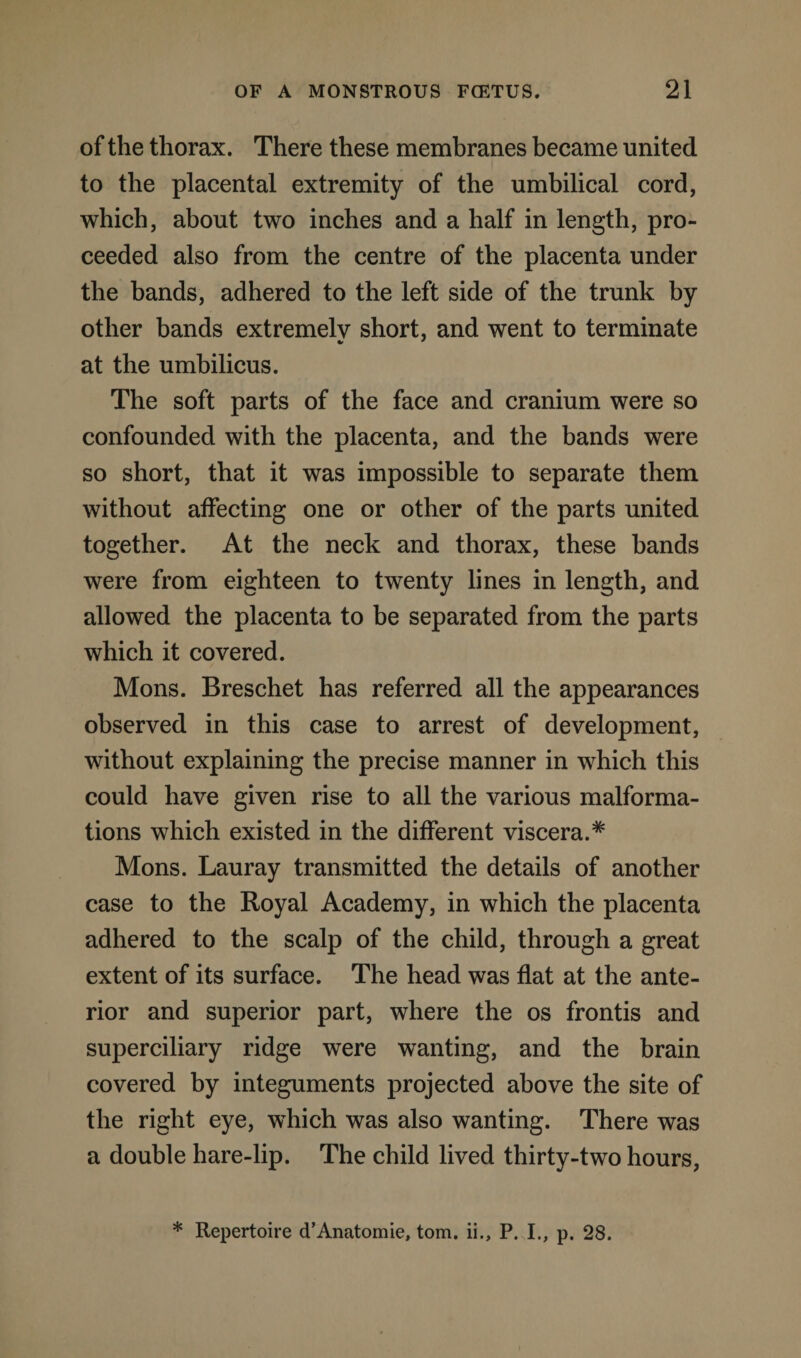 of the thorax. There these membranes became united to the placental extremity of the umbilical cord, which, about two inches and a half in length, pro¬ ceeded also from the centre of the placenta under the bands, adhered to the left side of the trunk by other bands extremely short, and went to terminate at the umbilicus. The soft parts of the face and cranium were so confounded with the placenta, and the bands were so short, that it was impossible to separate them without affecting one or other of the parts united together. At the neck and thorax, these bands were from eighteen to twenty lines in length, and allowed the placenta to be separated from the parts which it covered. Mons. Breschet has referred all the appearances observed in this case to arrest of development, without explaining the precise manner in which this could have given rise to all the various malforma¬ tions which existed in the different viscera.* Mons. Lauray transmitted the details of another case to the Royal Academy, in which the placenta adhered to the scalp of the child, through a great extent of its surface. The head was flat at the ante¬ rior and superior part, where the os frontis and superciliary ridge were wanting, and the brain covered by integuments projected above the site of the right eye, which was also wanting. There was a double hare-lip. The child lived thirty-two hours, * Repertoire d’Anatomie, tom. ii., P. I., p. 28.